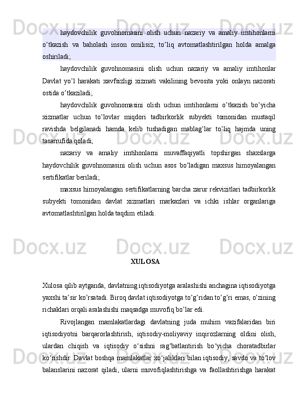haydovchilik   guvohnomasini   olish   uchun   nazariy   va   amaliy   imtihonlarni
o’tkazish   va   baholash   inson   omilisiz,   to’liq   avtomatlashtirilgan   holda   amalga
oshiriladi;
haydovchilik   guvohnomasini   olish   uchun   nazariy   va   amaliy   imtihonlar
Davlat   yo’l   harakati   xavfsizligi   xizmati   vakilining   bevosita   yoki   onlayn   nazorati
ostida o’tkaziladi;
haydovchilik   guvohnomasini   olish   uchun   imtihonlarni   o’tkazish   bo’yicha
xizmatlar   uchun   to’lovlar   miqdori   tadbirkorlik   subyekti   tomonidan   mustaqil
ravishda   belgilanadi   hamda   kelib   tushadigan   mablag’lar   to’liq   hajmda   uning
tasarrufida qoladi;
nazariy   va   amaliy   imtihonlarni   muvaffaqiyatli   topshirgan   shaxslarga
haydovchilik   guvohnomasini   olish   uchun   asos   bo’ladigan   maxsus   himoyalangan
sertifikatlar beriladi;
maxsus himoyalangan sertifikatlarning barcha zarur rekvizitlari tadbirkorlik
subyekti   tomonidan   davlat   xizmatlari   markazlari   va   ichki   ishlar   organlariga
avtomatlashtirilgan holda taqdim etiladi.
XULOSA
Xulosa qilib aytganda, davlatning iqtisodiyotga aralashishi anchagina iqtisodiyotga
yaxshi ta’sir ko’rsatadi. Biroq davlat iqtisodiyotga to’g’ridan to’g’ri emas, o’zining
richaklari orqali aralashishi maqsadga muvofiq bo’lar edi.
Rivojlangan   mamlakatlardagi   davlatning   juda   muhim   vazifalaridan   biri
iqtisodiyotni   barqarorlashtirish,   iqtisodiy-moliyaviy   inqirozlarning   oldini   olish,
ulardan   chiqish   va   iqtisodiy   o sishni   rag batlantirish   bo yicha   choratadbirlarʻ ʻ ʻ
ko rishdir. Davlat boshqa mamlakatlar xo jaliklari bilan iqtisodiy, savdo va to lov	
ʻ ʻ ʻ
balanslarini   nazorat   qiladi,   ularni   muvofiqlashtirishga   va   faollashtirishga   harakat
