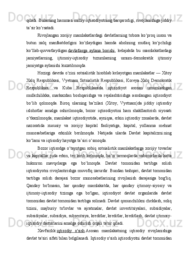 qiladi. Bularning hammasi milliy iqtisodiyotning barqarorligi, rivojlanishiga jiddiy
ta sir ko rsatadi.ʼ ʻ
Rivojlangan  xorijiy  mamlakatlardagi  davlatlarning tobora ko proq inson  va	
ʻ
butun   xalq   manfaatdorlgini   ko zlaydigan   hamda   aholining   mutlaq   ko pchiligi	
ʻ ʻ
ko llab-quvvatlaydigan	
ʻ   davlatlarga   aylana   borishi ,   kelajakda   bu   mamlakatlardagi
jamiyatlarning,   ijtimoiy-iqtisodiy   tuzumlarning   umum-demokratik   ijtimoiy
jamiyatga aylanishi kuzatilmoqda.
Hozirgi davrda o zini sotsialistik hisoblab kelayotgan mamlakatlar — Xitoy	
ʻ
Xalq   Respublikasi,   Vyetnam   Sotsialistik   Respublikasi,   Koreya   Xalq   Demokratik
Respublikasi   va   Kuba   Respublikasida   iqtisodiyot   asosan   umumlashgan
mulkchilikka,   markazdan   boshqarishga   va   rejalashtirishga   asoslangan   iqtisodiyot
bo lib   qolmoqda.   Biroq   ularning   ba zilari   (Xitoy,   Vyetnam)da   jiddiy   iqtisodiy	
ʻ ʼ
islohotlar   amalga   oshirilmoqda,   bozor   iqtisodiyotini   ham   shakllantirish   siyosati
o tkazilmoqda; mamlakat iqtisodiyotida, ayniqsa, erkin iqtisodiy zonalarda, davlat
ʻ
nazoratida   xususiy   va   xorijiy   kapital   faoliyatiga,   kapital,   yollanma   mehnat
munosabatlariga   erkinlik   berilmoqda.   Natijada   ularda   Davlat   kapitalizmi.ning
ko lami va iqtisodiy hayotga ta siri o smoqda.
ʻ ʼ ʻ
Bozor iqtisodga o tayotgan sobiq sotsialistik mamlakatlarga xorijiy tovarlar	
ʻ
va kapitallar juda erkin, tez kirib kelmoqda, ba zi tarmoqlarda vabozorlarda katta	
ʼ
hukmron   mavqelarga   ega   bo lmoqda.   Davlat   tomonidan   tartibga   solish	
ʻ
iqtisodiyotni rivojlantirishga muvofiq zarurdir. Bundan tashqari, davlat tomonidan
tartibga   solish   darajasi   bozor   munosabatlarining   rivojlanish   darajasiga   bog'liq.
Qanday   bo'lmasin,   har   qanday   mamlakatda,   har   qanday   ijtimoiy-siyosiy   va
ijtimoiy-iqtisodiy   tizimga   ega   bo'lgan,   iqtisodiyot   davlat   organlarida   davlat
tomonidan davlat tomonidan tartibga solinadi. Davlat qonunchilikni cheklash, soliq
tizimi,   majburiy   to'lovlar   va   ajratmalar,   davlat   investitsiyalari,   subsidiyalar,
subsidiyalar, subsidiya, subsentsiya, kreditlar, kreditlar, kreditlash, davlat ijtimoiy-
iqtisodiy dasturlarini amalga oshirish orqali ta'sir qiladi.
Xavfsizlik   iqtisodiy   o'sish   Asosan   mamlakatning   iqtisodiy   rivojlanishiga
davlat ta'siri sifati bilan belgilanadi. Iqtisodiy o'sish iqtisodiyotni davlat tomonidan