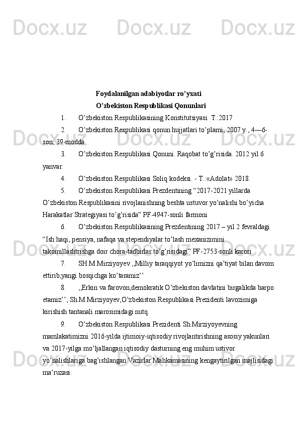 Foydalanilgan adabiyotlar ro’yxati
O’zbekiston Respublikasi Qonunlari
1. O’zbekiston Respublikasining Konstitutsiyasi. T.:2017
2. O’zbekiston Respublikasi qonun hujjatlari to’plami, 2007 y., 4—6-
son, 39-modda
3. O’zbekiston Respublikasi Qonuni. Raqobat to’g’risida.  2012 yil 6 
yanvar.
4. O’zbekiston Respublikasi Soliq kodeksi. - T.:«Adolat» 2018.
5. O’zbekiston Respublikasi Prezdentining “2017-2021 yillarda 
O’zbekiston Respublikasini rivojlanishning beshta ustuvor yo’nalishi bo’yicha 
Harakatlar Strategiyasi to’g’risida” PF-4947-sonli farmoni
6. O’zbekiston Respublikasining Prezdentining 2017 – yil 2 fevraldagi 
“Ish haqi, pensiya, nafaqa va stependiyalar to’lash mexanizimini 
takomillashtrishga doir chora-tadbirlar to’g’risidagi” PF-2753-sonli karori
7. SH.M.Mirziyoyev ,,Milliy taraqqiyot yo’limizni qa’tiyat bilan davom 
ettirib,yangi bosqichga ko’taramiz’’
8. ,,Erkin va farovon,demokratik O’zbekiston davlatini birgalikda barpo 
etamiz’’, Sh.M.Mirziyoyev,O’zbekiston Respublikasi Prezidenti lavozimiga 
kirishish tantanali marosimidagi nutq.
9. O’zbekiston Respublikasi Prezidenti Sh.Mirziyoyevning 
mamlakatimizni 2016-yilda ijtimoiy-iqtisodiy rivojlantirishning asosiy yakunlari 
va 2017-yilga mo’ljallangan iqtisodiy dasturning eng muhim ustivor 
yo’nalishlariga bag’ishlangan Vazirlar Mahkamasining kengaytirilgan majlisidagi 
ma’ruzasi.