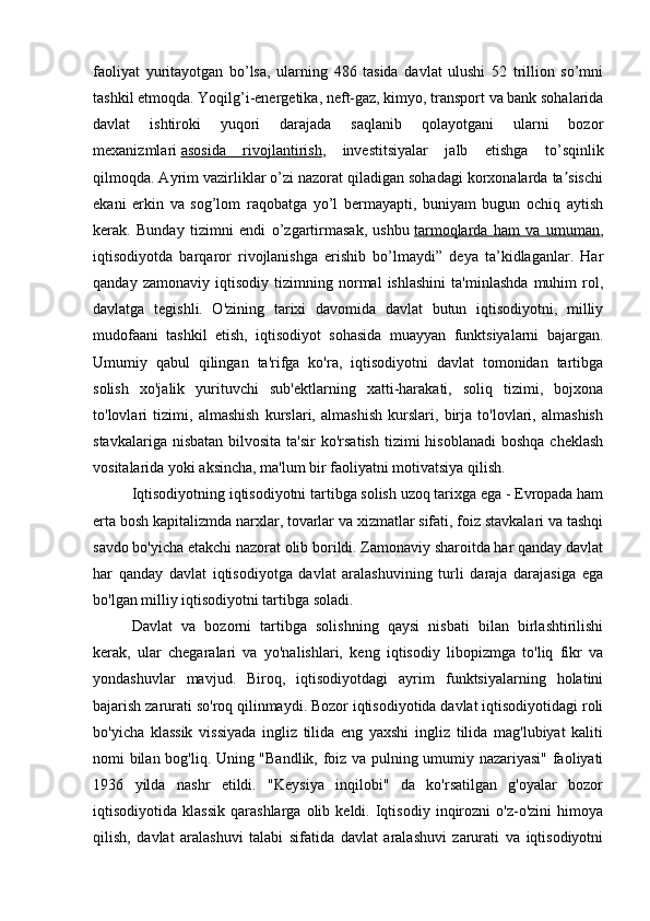 faoliyat   yuritayotgan   bo’lsa,   ularning   486   tasida   davlat   ulushi   52   trillion   so’mni
tashkil etmoqda. Yoqilg’i-energetika, neft-gaz, kimyo, transport va bank sohalarida
davlat   ishtiroki   yuqori   darajada   saqlanib   qolayotgani   ularni   bozor
mexanizmlari   asosida   rivojlantirish ,   investitsiyalar   jalb   etishga   to’sqinlik
qilmoqda. Ayrim vazirliklar o’zi nazorat qiladigan sohadagi korxonalarda ta sischiʼ
ekani   erkin   va   sog’lom   raqobatga   yo’l   bermayapti,   buniyam   bugun   ochiq   aytish
kerak.   Bunday   tizimni   endi   o’zgartirmasak,   ushbu   tarmoqlarda   ham   va   umuman ,
iqtisodiyotda   barqaror   rivojlanishga   erishib   bo’lmaydi”   deya   ta’kidlaganlar.   Har
qanday   zamonaviy   iqtisodiy   tizimning   normal   ishlashini   ta'minlashda   muhim   rol,
davlatga   tegishli.   O'zining   tarixi   davomida   davlat   butun   iqtisodiyotni,   milliy
mudofaani   tashkil   etish,   iqtisodiyot   sohasida   muayyan   funktsiyalarni   bajargan.
Umumiy   qabul   qilingan   ta'rifga   ko'ra,   iqtisodiyotni   davlat   tomonidan   tartibga
solish   xo'jalik   yurituvchi   sub'ektlarning   xatti-harakati,   soliq   tizimi,   bojxona
to'lovlari   tizimi,   almashish   kurslari,   almashish   kurslari,   birja   to'lovlari,   almashish
stavkalariga  nisbatan  bilvosita  ta'sir   ko'rsatish   tizimi  hisoblanadi  boshqa  cheklash
vositalarida yoki aksincha, ma'lum bir faoliyatni motivatsiya qilish.
Iqtisodiyotning iqtisodiyotni tartibga solish uzoq tarixga ega - Evropada ham
erta bosh kapitalizmda narxlar, tovarlar va xizmatlar sifati, foiz stavkalari va tashqi
savdo bo'yicha etakchi nazorat olib borildi. Zamonaviy sharoitda har qanday davlat
har   qanday   davlat   iqtisodiyotga   davlat   aralashuvining   turli   daraja   darajasiga   ega
bo'lgan milliy iqtisodiyotni tartibga soladi.
Davlat   va   bozorni   tartibga   solishning   qaysi   nisbati   bilan   birlashtirilishi
kerak,   ular   chegaralari   va   yo'nalishlari,   keng   iqtisodiy   libopizmga   to'liq   fikr   va
yondashuvlar   mavjud.   Biroq,   iqtisodiyotdagi   ayrim   funktsiyalarning   holatini
bajarish zarurati so'roq qilinmaydi. Bozor iqtisodiyotida davlat iqtisodiyotidagi roli
bo'yicha   klassik   vissiyada   ingliz   tilida   eng   yaxshi   ingliz   tilida   mag'lubiyat   kaliti
nomi bilan bog'liq. Uning "Bandlik, foiz va pulning umumiy nazariyasi" faoliyati
1936   yilda   nashr   etildi.   "Keysiya   inqilobi"   da   ko'rsatilgan   g'oyalar   bozor
iqtisodiyotida  klassik   qarashlarga   olib  keldi.   Iqtisodiy   inqirozni   o'z-o'zini   himoya
qilish,   davlat   aralashuvi   talabi   sifatida   davlat   aralashuvi   zarurati   va   iqtisodiyotni