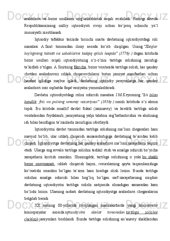 aralashuvi   va   bozor   usullarini   uyg’unlashtirish   orqali   erishiladi.   Hozirgi   davrda
Respublikamizning   milliy   iqtisodiyoti   rivoji   uchun   ko’proq   uchinchi   yo’l
xususiyatli xisoblanadi.
Iqtisodiy   tafakkur   tarixida   birinchi   marta   davlatning   iqtisodiyotdagi   roli
masalasi   A.Smit   tomonidan   ilmiy   asosda   ko’rib   chiqilgan.   Uning   " Х alqlar
boyligining   tabiati   va   sabablarini   tadqiq   qilish   haqida"   (1776y.)   degan   kitobida
bozor   usullari   orqali   iqtisodiyotning   o’z-o’zini   tartibga   solishning   zarurligi
ta’kidlab o’tilgan. A.Smitning   fikricha , bozor vositasida tartibga solish, har qanday
chetdan   aralashuvsiz   ishlab   chiqaruvchilarni   butun   jamiyat   manfaatlari   uchun
harakat   qilishga   majbur   qiladi,   davlatning   iqtisodiy   jarayonlarga   har   qanday
aralashuvi oxir oqibatda faqat vaziyatni yomonlashtiradi.
Davlatni   iqtisodiyotdagi   rolini   oshirish   masalasi   J.M.Keynsning   "Ish   bilan
bandlik ,   foiz   va   pulning   umumiy   nazariyasi"   (1936y.)   nomli   kitobida   o’z   aksini
topdi.   Bu   kitobda   muallif   davlat   fiskal   (xazinaviy)   va   kreditli   tartibga   solish
vositalaridan foydalanib, jamiyatning yalpi talabini rag’batlantirishni va aholining
ish bilan bandligini ta’minlashi zarurligini isbotlaydi.
Iqtisodiyotni   davlat   tomonidan   tartibga   solishning   ma’lum   chegaralari   ham
mavjud   bo’lib,   ular   ishlab   chiqarish   samaradorligiga   davlatning   ta’siridan   kelib
chiqadi. Iqtisodiyotga davlatning har qanday aralashuvi ma’lum xarajatlarni taqozo
etadi. Ularga eng avvalo tartibga solishni tashkil etish va amalga oshirish bo’yicha
xarajatlarni   kiritish   mumkin.   Shuningdek,   tartibga   solishning   u   yoki   bu   shakli
bozor   muvozanati ,   ishlab   chiqarish   hajmi,   resurslarning   qayta   taqsimlanishiga
ko’rsatishi   mumkin   bo’lgan   ta’sirni   ham   hisobga   olish   lozim.   Bunda   tartibga
solishni   amalga   oshirish   bilan   bog’liq   bo’lgan   sarf-xarajatlarning   miqdori
davlatning   iqtisodiyotni   tartibga   solishi   natijasida   olinadigan   samaradan   kam
bo’lishi   lozim.   Ularning   nisbati   davlatning   iqtisodiyotga   aralashuvi   chegaralarini
belgilab beradi.
ХХ   asrning   80-yillarida   rivojlangan   mamlakatlarda   yangi   konservativ
konsepsiyalar   asosida   iqtisodiyotni   davlat   tomonidan   tartibga   solishni
cheklash   jarayonlari   boshlandi.   Bunda   tartibga   solishning   an’anaviy   shakllaridan