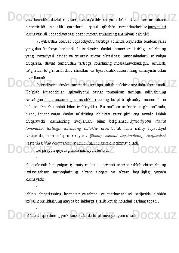 voz   kechildi,   davlat   mulkini   xususiylashtirish   yo’li   bilan   davlat   sektori   ulushi
qisqartirildi,   xo’jalik   qarorlarini   qabul   qilishda   nomarkazlashuv   jarayonlari
kuchaytirildi , iqtisodiyotdagi bozor mexanizmlarining ahamiyati oshirildi.
90-yillardan   boshlab   iqtisodiyotni   tartibga   solishda   keynscha   tendensiyalar
yangidan   kuchaya   boshladi.   Iqtisodiyotni   davlat   tomonidan   tartibga   solishning
yangi   nazariyasi   davlat   va   xususiy   sektor   o’rtasidagi   munosabatlarni   ro’yobga
chiqarish,   davlat   tomonidan   tartibga   solishning   moslashuvchanligini   oshirish,
to’g’ridan-to’g’ri   aralashuv   shakllari   va   byurokratik   nazoratning   kamayishi   bilan
tavsiflanadi.
Iqtisodiyotni davlat tomonidan tartibga solish ob’ektiv ravishda shartlanadi.
Ko’plab   iqtisodchilar   iqtisodiyotni   davlat   tomonidan   tartibga   solinishining
zarurligini   faqat   bozorning   kamchiliklari ,   uning   ko’plab   iqtisodiy   muammolarni
hal   eta   olmaslik   holati   bilan   izohlaydilar.   Bu   ma’lum   ma’noda   to’g’ri   bo’lsada,
biroq,   iqtisodiyotga   davlat   ta’sirining   ob’ektiv   zarurligini   eng   avvalo   ishlab
chiqaruvchi   kuchlarning   rivojlanishi   bilan   belgilanadi.   Iqtisodiyotni   davlat
tomonidan   tartibga   solishning   ob’ektiv   asosi   bo’lib   ham   milliy   iqtisodiyot
darajasida,   ham   xalqaro   miqyosda   ijtimoiy   mehnat   taqsimotining   rivojlanishi
negizida ishlab chiqarishning   umumlashuvi jarayoni   xizmat qiladi.
Bu jarayon quyidagilarda namoyon bo’ladi:
chuqurlashib   borayotgan   ijtimoiy   mehnat   taqsimoti   asosida   ishlab   chiqarishning
ixtisoslashgan   tarmoqlarining   o’zaro   aloqasi   va   o’zaro   bog’liqligi   yanada
kuchayadi;
ishlab   chiqarishning   kooperatsiyalashuvi   va   markazlashuvi   natijasida   alohida
xo’jalik birliklarining mayda bo’laklarga ajralib ketish holatlari barham topadi;
ishlab chiqarishning yirik korxonalarda to’planuvi jarayoni o’sadi;