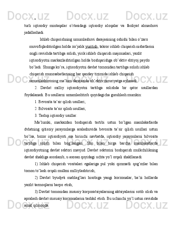 
turli   iqtisodiy   mintaqalar   o’rtasidagi   iqtisodiy   aloqalar   va   faoliyat   almashuvi
jadallashadi.
Ishlab chiqarishning umumlashuvi darajasining oshishi bilan o’zaro 
muvofiqlashtirilgan holda xo’jalik   yuritish , takror ishlab chiqarish nisbatlarini 
ongli ravishda tartibga solish, yirik ishlab chiqarish majmualari, yaxlit 
iqtisodiyotni markazlashtirilgan holda boshqarishga ob’ektiv ehtiyoj paydo 
bo’ladi. Shunga ko’ra, iqtisodiyotni davlat tomonidan tartibga solish ishlab 
chiqarish munosabatlarining har qanday tizimida ishlab chiqarish 
umumlashuvining ma’lum darajasida ob’ektiv zaruriyatga aylanadi.
2.   Davlat   milliy   iqtisodiyotni   tartibga   solishda   bir   qator   usullardan
foydalanadi. Bu usullarni umumlashtirib quyidagicha guruhlash mumkin:
1. Bevosita ta’sir qilish usullari;
2. Bilvosita ta’sir qilish usullari;
3. Tashqi iqtisodiy usullar.
Ma’lumki,   markazdan   boshqarish   tartibi   ustun   bo’lgan   mamlakatlarda
dvlatning   qitisoiy   jarayonlarga   aralashuvida   bevosita   ta’sir   qilish   usullari   ustun
bo’lsa,   bozor   iqtisodiyoti   esa   birinchi   navbatda,   iqtisodiy   jarayonlarni   bilvosita
tartibga   solish   bilan   bog’langan.   Shu   bilan   birga   barcha   mamlakatlarda
iqtisodiyotning davlat sektori mavjud. Davlat sektorini boshqarish mulkchilikning
davlat shakliga asoslanib, u asosan quyidagi uchta yo’l orqali shakllanadi:
1)   Ishlab   chiqarish   vositalari   egalariga   pul   yoki   qimmatli   qog’ozlar   bilan
tomon to’lash orqali mulkni milliylashtirish;
2)   Davlat   byudjeti   mablag’lari   hisobiga   yangi   korxonalar,   ba’zi   hollarda
yaxlit tarmoqlarni barpo etish;
3) Davlat tomonidan xususiy korporatsiyalarning aktsiyalarini sotib olish va
apralash davlat-xususiy korxonalarini tashkil etish. Bu uchinchi yo’l ustun ravishda
amal qilmoqda.