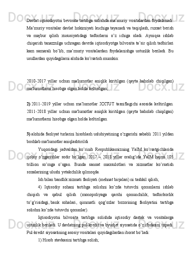 Davlat iqtisodiyotni bevosita tartibga solishda ma’muriy vositalardan foydalanadi.
Ma’muriy vositalar davlat hokimiyati kuchiga tayanadi va taqiqlash, ruxsat berish
va   majbur   qilish   xususiyatidagi   tadbirlarni   o’z   ichiga   oladi.   Ayniqsa   ishlab
chiqarish tanazzulga uchragan davrda iqtisodiyotga bilvosita ta’sir qilish tadbirlari
kam   samarali   bo’lib,   ma’muriy   vositalardan   foydalanishga   ustunlik   beriladi.   Bu
usullardan quyidagilarni alohida ko’rsatish mumkin:
2010-2017   yillar   uchun   ma'lumotlar   aniqlik   kiritilgan   (qayta   baholab   chiqilgan)
ma'lumotlarni hisobga olgan holda keltirilgan;
2)   2011-2019   yillar   uchun   ma’lumotlar   XXTUT   tasniflagichi   asosida   keltirilgan.
2011-2018   yillar   uchun   ma'lumotlar   aniqlik   kiritilgan   (qayta   baholab   chiqilgan)
ma'lumotlarni hisobga olgan holda keltirilgan.
3)   alohida faoliyat turlarini hisoblash uslubiyatining o’zgarishi sababli 2011 yildan
boshlab ma'lumotlar aniqlashtirildi
Yuqoridagi   jadvaldan   ko’rinib   Respublikamizning   YaIM   ko’rsatgichlarida
ijobiy   o’zgarishlar   sodir   bo’lgan.   2017   –   2018   yillar   oralig’ida   YaIM   hajmi   105
trillion   so’mga   o’sgan.   Bunda   sanoat   maxsulotlari   va   xizmatlar   ko’rsatish
soxalarining ulushi yetakchilik qilmoqda.
Ish bilan bandlik xizmati faoliyati (mehnat birjalari) ni tashkil qilish;
4)   Iqtisodiy   sohani   tartibga   solishni   ko’zda   tutuvchi   qonunlarni   ishlab
chiqish   va   qabul   qilish   (monopoliyaga   qarshi   qonunchilik,   tadbirkorlik
to’g’risidagi,   bank   sohalari ,   qimmatli   qog’ozlar   bozorining   faoliyatini   tartibga
solishni ko’zda tutuvchi qonunlar).
Iqtisodiyotni   bilvosita   tartibga   solishda   iqtisodiy   dastak   va   vositalarga
ustunlik beriladi. U davlatning pul-kredit va byudjet siyosatida o’z ifodasini topadi.
Pul-kredit siyosatining asosiy vositalari quyidagilardan iborat bo’ladi:
1) Hisob stavkasini tartibga solish;