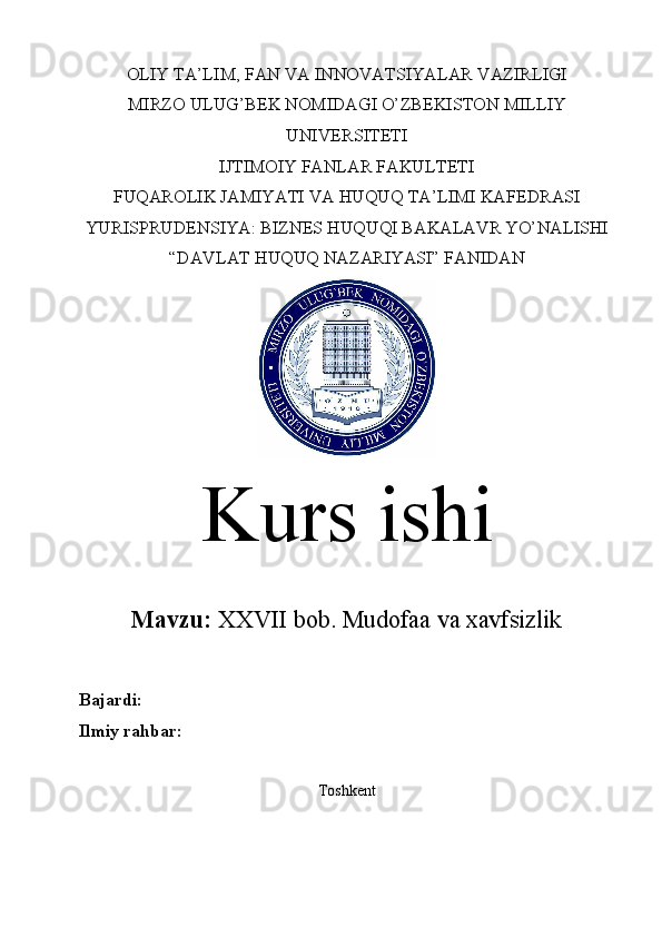 OLIY TA’LIM, FAN VA INNOVATSIYALAR VAZIRLIGI
MIRZO ULUG’BEK NOMIDAGI O’ZBEKISTON MILLIY
UNIVERSITETI
IJTIMOIY FANLAR FAKULTETI
FUQAROLIK JAMIYATI VA HUQUQ TA’LIMI KAFEDRASI
YURISPRUDENSIYA: BIZNES HUQUQI BAKALAVR YO’NALISHI
“DAVLAT HUQUQ NAZARIYASI” FANIDAN
Kurs ishi
Mavzu:   XXVII bob.  Mudofaa va xavfsizlik
Bajardi:  
Ilmiy rahbar:  
Toshkent 