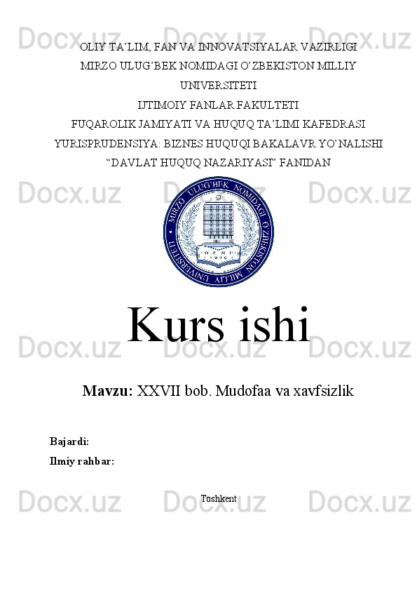 OLIY TA’LIM, FAN VA INNOVATSIYALAR VAZIRLIGI
MIRZO ULUG’BEK NOMIDAGI O’ZBEKISTON MILLIY
UNIVERSITETI
IJTIMOIY FANLAR FAKULTETI
FUQAROLIK JAMIYATI VA HUQUQ TA’LIMI KAFEDRASI
YURISPRUDENSIYA: BIZNES HUQUQI BAKALAVR YO’NALISHI
“DAVLAT HUQUQ NAZARIYASI” FANIDAN
Kurs ishi
Mavzu:   XXVII bob.  Mudofaa va xavfsizlik
Bajardi:  
Ilmiy rahbar:  
Toshkent
