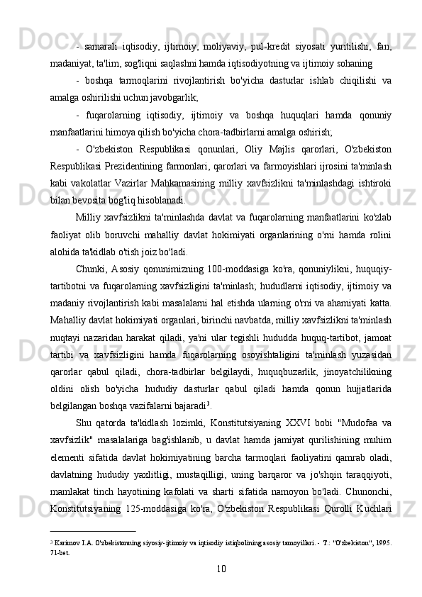 -   samarali   iqtisodiy,   ijtimoiy,   moliyaviy,   pul-kredit   siyosati   yuritilishi,   fan,
madaniyat, ta'lim, sog'liqni saqlashni hamda iqtisodiyotning va ijtimoiy sohaning
-   boshqa   tarmoqlarini   rivojlantirish   bo'yicha   dasturlar   ishlab   chiqilishi   va
amalga oshirilishi uchun javobgarlik;
-   fuqarolarning   iqtisodiy,   ijtimoiy   va   boshqa   huquqlari   hamda   qonuniy
manfaatlarini himoya qilish bo'yicha chora-tadbirlarni amalga oshirish;
-   O'zbekiston   Respublikasi   qonunlari,   Oliy   Majlis   qarorlari,   O'zbekiston
Respublikasi Prezidentining farmonlari, qarorlari va farmoyishlari ijrosini ta'minlash
kabi   vakolatlar   Vazirlar   Mahkamasining   milliy   xavfsizlikni   ta'minlashdagi   ishtiroki
bilan bevosita bog'liq hisoblanadi.
Milliy   xavfsizlikni   ta'minlashda   davlat   va   fuqarolarning   manfaatlarini   ko'zlab
faoliyat   olib   boruvchi   mahalliy   davlat   hokimiyati   organlarining   o'rni   hamda   rolini
alohida ta'kidlab o'tish joiz bo'ladi.
Chunki,   Asosiy   qonunimizning   100-moddasiga   ko'ra,   qonuniylikni,   huquqiy-
tartibotni  va fuqarolarning xavfsizligini  ta'minlash;  hududlarni  iqtisodiy,  ijtimoiy va
madaniy rivojlantirish kabi masalalarni hal etishda ularning o'rni va ahamiyati katta.
Mahalliy davlat hokimiyati organlari, birinchi navbatda, milliy xavfsizlikni ta'minlash
nuqtayi   nazaridan   harakat   qiladi,   ya'ni   ular   tegishli   hududda   huquq-tartibot,   jamoat
tartibi   va   xavfsizligini   hamda   fuqarolarning   osoyishtaligini   ta'minlash   yuzasidan
qarorlar   qabul   qiladi,   chora-tadbirlar   belgilaydi,   huquqbuzarlik,   jinoyatchilikning
oldini   olish   bo'yicha   hududiy   dasturlar   qabul   qiladi   hamda   qonun   hujjatlarida
belgilangan boshqa vazifalarni bajaradi 3
.
Shu   qatorda   ta'kidlash   lozimki,   Konstitutsiyaning   XXVI   bobi   "Mudofaa   va
xavfsizlik"   masalalariga   bag'ishlanib,   u   davlat   hamda   jamiyat   qurilishining   muhim
elementi   sifatida   davlat   hokimiyatining   barcha   tarmoqlari   faoliyatini   qamrab   oladi,
davlatning   hududiy   yaxlitligi,   mustaqilligi,   uning   barqaror   va   jo'shqin   taraqqiyoti,
mamlakat   tinch   hayotining   kafolati   va   sharti   sifatida   namoyon   bo'ladi.   Chunonchi,
Konstitutsiyaning   125-moddasiga   ko'ra,   O'zbekiston   Respublikasi   Qurolli   Kuchlari
3
  Karimov I.A. O'zbekistonning siyosiy-ijtimoiy va iqtisodiy istiqbolining asosiy tamoyillari. - Т.: "O'zbekiston", 1995.
71-bet.
10 