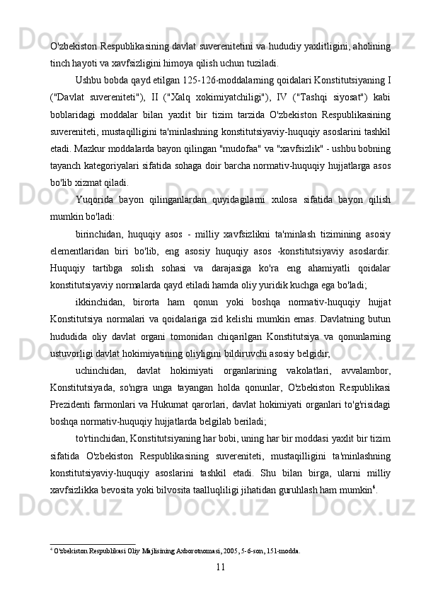 O'zbekiston Respublikasining davlat suverenitetini va hududiy yaxlitligini, aholining
tinch hayoti va xavfsizligini himoya qilish uchun tuziladi.
Ushbu bobda qayd etilgan 125-126-moddalarning qoidalari Konstitutsiyaning I
("Davlat   suvereniteti"),   II   ("Xalq   xokimiyatchiligi"),   IV   ("Tashqi   siyosat")   kabi
boblaridagi   moddalar   bilan   yaxlit   bir   tizim   tarzida   O'zbekiston   Respublikasining
suvereniteti, mustaqilligini ta'minlashning konstitutsiyaviy-huquqiy asoslarini tashkil
etadi. Mazkur moddalarda bayon qilingan "mudofaa" va "xavfsizlik" - ushbu bobning
tayanch kategoriyalari sifatida sohaga doir barcha normativ-huquqiy hujjatlarga asos
bo'lib xizmat qiladi.
Yuqorida   bayon   qilinganlardan   quyidagilarni   xulosa   sifatida   bayon   qilish
mumkin bo'ladi:
birinchidan,   huquqiy   asos   -   milliy   xavfsizlikni   ta'minlash   tizimining   asosiy
elementlaridan   biri   bo'lib,   eng   asosiy   huquqiy   asos   -konstitutsiyaviy   asoslardir.
Huquqiy   tartibga   solish   sohasi   va   darajasiga   ko'ra   eng   ahamiyatli   qoidalar
konstitutsiyaviy normalarda qayd etiladi hamda oliy yuridik kuchga ega bo'ladi;
ikkinchidan,   birorta   ham   qonun   yoki   boshqa   normativ-huquqiy   hujjat
Konstitutsiya   normalari   va   qoidalariga   zid   kelishi   mumkin   emas.   Davlatning   butun
hududida   oliy   davlat   organi   tomonidan   chiqarilgan   Konstitutsiya   va   qonunlarning
ustuvorligi davlat hokimiyatining oliyligini bildiruvchi asosiy belgidir;
uchinchidan,   davlat   hokimiyati   organlarining   vakolatlari,   avvalambor,
Konstitutsiyada,   so'ngra   unga   tayangan   holda   qonunlar,   O'zbekiston   Respublikasi
Prezidenti  farmonlari  va Hukumat  qarorlari, davlat  hokimiyati  organlari to'g'risidagi
boshqa normativ-huquqiy hujjatlarda belgilab beriladi;
to'rtinchidan, Konstitutsiyaning har bobi, uning har bir moddasi yaxlit bir tizim
sifatida   O'zbekiston   Respublikasining   suvereniteti,   mustaqilligini   ta'minlashning
konstitutsiyaviy-huquqiy   asoslarini   tashkil   etadi.   Shu   bilan   birga,   ularni   milliy
xavfsizlikka bevosita yoki bilvosita taalluqliligi jihatidan guruhlash ham mumkin 4
.
4
  O'zbekiston Respublikasi Oliy Majlisining Axborotnomasi, 2005, 5-6-son, 151-modda.
11 