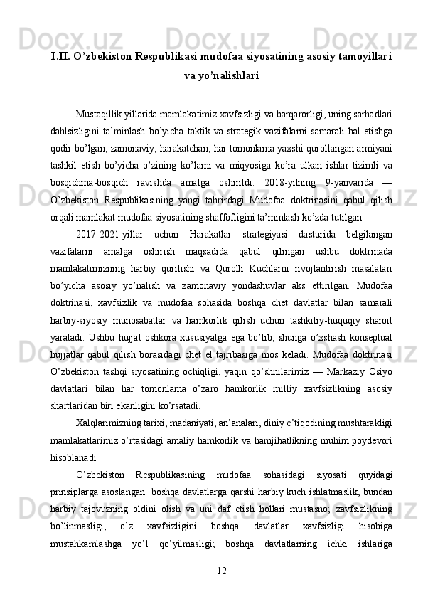 I.II.  O’zbekiston Respublikasi mudofaa siyosatining asosiy tamoyillari
va yo’nalishlari
Mustaqillik yillarida mamlakatimiz xavfsizligi va barqarorligi, uning sarhadlari
dahlsizligini   ta’minlash   bo’yicha   taktik   va   strategik   vazifalarni   samarali   hal   etishga
qodir bo’lgan, zamonaviy, harakatchan, har tomonlama yaxshi qurollangan armiyani
tashkil   etish   bo’yicha   o’zining   ko’lami   va   miqyosiga   ko’ra   ulkan   ishlar   tizimli   va
bosqichma-bosqich   ravishda   amalga   oshirildi.   2018-yilning   9-yanvarida   —
O’zbekiston   Respublikasining   yangi   tahrirdagi   Mudofaa   doktrinasini   qabul   qilish
orqali mamlakat mudofaa siyosatining shaffofligini ta’minlash ko’zda tutilgan.
2017-2021-yillar   uchun   Harakatlar   strategiyasi   dasturida   belgilangan
vazifalarni   amalga   oshirish   maqsadida   qabul   qilingan   ushbu   doktrinada
mamlakatimizning   harbiy   qurilishi   va   Qurolli   Kuchlarni   rivojlantirish   masalalari
bo’yicha   asosiy   yo’nalish   va   zamonaviy   yondashuvlar   aks   ettirilgan.   Mudofaa
doktrinasi,   xavfsizlik   va   mudofaa   sohasida   boshqa   chet   davlatlar   bilan   samarali
harbiy-siyosiy   munosabatlar   va   hamkorlik   qilish   uchun   tashkiliy-huquqiy   sharoit
yaratadi.   Ushbu   hujjat   oshkora   xususiyatga   ega   bo’lib,   shunga   o’xshash   konseptual
hujjatlar   qabul   qilish   borasidagi   chet   el   tajribasiga   mos   keladi.   Mudofaa   doktrinasi
O’zbekiston   tashqi   siyosatining   ochiqligi,   yaqin   qo’shnilarimiz   —   Markaziy   Osiyo
davlatlari   bilan   har   tomonlama   o’zaro   hamkorlik   milliy   xavfsizlikning   asosiy
shartlaridan biri ekanligini ko’rsatadi.
Xalqlarimizning tarixi, madaniyati, an’analari, diniy e’tiqodining mushtarakligi
mamlakatlarimiz o’rtasidagi amaliy hamkorlik va hamjihatlikning muhim poydevori
hisoblanadi.
O’zbekiston   Respublikasining   mudofaa   sohasidagi   siyosati   quyidagi
prinsiplarga asoslangan:  boshqa davlatlarga qarshi  harbiy kuch ishlatmaslik, bundan
harbiy   tajovuzning   oldini   olish   va   uni   daf   etish   hollari   mustasno;   xavfsizlikning
bo’linmasligi,   o’z   xavfsizligini   boshqa   davlatlar   xavfsizligi   hisobiga
mustahkamlashga   yo’l   qo’yilmasligi;   boshqa   davlatlarning   ichki   ishlariga
12 