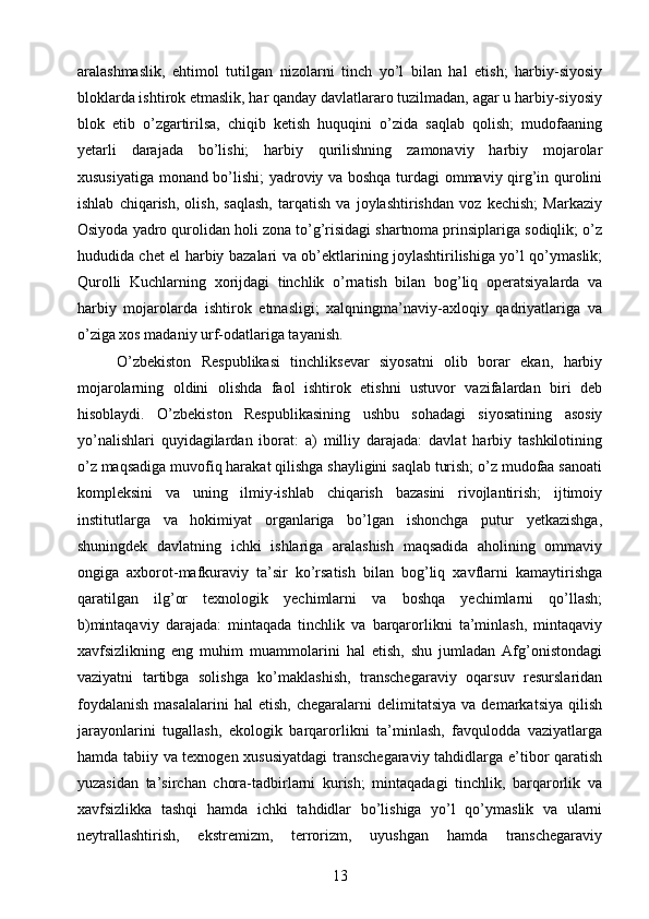 aralashmaslik,   ehtimol   tutilgan   nizolarni   tinch   yo’l   bilan   hal   etish;   harbiy-siyosiy
bloklarda ishtirok etmaslik, har qanday davlatlararo tuzilmadan, agar u harbiy-siyosiy
blok   etib   o’zgartirilsa,   chiqib   ketish   huquqini   o’zida   saqlab   qolish;   mudofaaning
yetarli   darajada   bo’lishi;   harbiy   qurilishning   zamonaviy   harbiy   mojarolar
xususiyatiga monand bo’lishi;  yadroviy va boshqa turdagi ommaviy qirg’in qurolini
ishlab   chiqarish,   olish,   saqlash,   tarqatish   va   joylashtirishdan   voz   kechish;   Markaziy
Osiyoda yadro qurolidan holi zona to’g’risidagi shartnoma prinsiplariga sodiqlik; o’z
hududida chet el harbiy bazalari va ob’ektlarining joylashtirilishiga yo’l qo’ymaslik;
Qurolli   Kuchlarning   xorijdagi   tinchlik   o’rnatish   bilan   bog’liq   operatsiyalarda   va
harbiy   mojarolarda   ishtirok   etmasligi;   xalqningma’naviy-axloqiy   qadriyatlariga   va
o’ziga xos madaniy urf-odatlariga tayanish.
O’zbekiston   Respublikasi   tinchliksevar   siyosatni   olib   borar   ekan,   harbiy
mojarolarning   oldini   olishda   faol   ishtirok   etishni   ustuvor   vazifalardan   biri   deb
hisoblaydi.   O’zbekiston   Respublikasining   ushbu   sohadagi   siyosatining   asosiy
yo’nalishlari   quyidagilardan   iborat:   a)   milliy   darajada:   davlat   harbiy   tashkilotining
o’z maqsadiga muvofiq harakat qilishga shayligini saqlab turish; o’z mudofaa sanoati
kompleksini   va   uning   ilmiy-ishlab   chiqarish   bazasini   rivojlantirish;   ijtimoiy
institutlarga   va   hokimiyat   organlariga   bo’lgan   ishonchga   putur   yetkazishga,
shuningdek   davlatning   ichki   ishlariga   aralashish   maqsadida   aholining   ommaviy
ongiga   axborot-mafkuraviy   ta’sir   ko’rsatish   bilan   bog’liq   xavflarni   kamaytirishga
qaratilgan   ilg’or   texnologik   yechimlarni   va   boshqa   yechimlarni   qo’llash;
b)mintaqaviy   darajada:   mintaqada   tinchlik   va   barqarorlikni   ta’minlash,   mintaqaviy
xavfsizlikning   eng   muhim   muammolarini   hal   etish,   shu   jumladan   Afg’onistondagi
vaziyatni   tartibga   solishga   ko’maklashish,   transchegaraviy   oqarsuv   resurslaridan
foydalanish   masalalarini   hal   etish,   chegaralarni   delimitatsiya   va   demarkatsiya   qilish
jarayonlarini   tugallash,   ekologik   barqarorlikni   ta’minlash,   favqulodda   vaziyatlarga
hamda tabiiy va texnogen xususiyatdagi  transchegaraviy tahdidlarga e’tibor qaratish
yuzasidan   ta’sirchan   chora-tadbirlarni   kurish;   mintaqadagi   tinchlik,   barqarorlik   va
xavfsizlikka   tashqi   hamda   ichki   tahdidlar   bo’lishiga   yo’l   qo’ymaslik   va   ularni
neytrallashtirish,   ekstremizm,   terrorizm,   uyushgan   hamda   transchegaraviy
13 