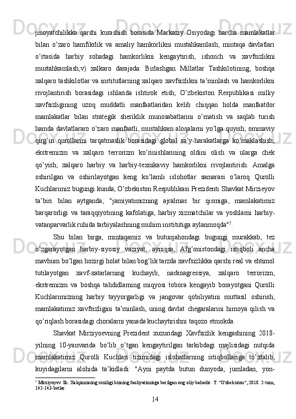 jinoyatchilikka   qarshi   kurashish   borasida   Markaziy   Osiyodagi   barcha   mamlakatlar
bilan   o’zaro   hamfikrlik   va   amaliy   hamkorlikni   mustahkamlash;   mintaqa   davlatlari
o’rtasida   harbiy   sohadagi   hamkorlikni   kengaytirish,   ishonch   va   xavfsizlikni
mustahkamlash;v)   xalkaro   darajada:   Birlashgan   Millatlar   Tashkilotining,   boshqa
xalqaro tashkilotlar va institutlarning xalqaro xavfsizlikni ta’minlash va hamkorlikni
rivojlantirish   borasidagi   ishlarida   ishtirok   etish;   O’zbekiston   Respublikasi   milliy
xavfsizligining   uzoq   muddatli   manfaatlaridan   kelib   chiqqan   holda   manfaatdor
mamlakatlar   bilan   strategik   sheriklik   munosabatlarini   o’rnatish   va   saqlab   turish
hamda davlatlararo o’zaro manfaatli, mustahkam aloqalarni yo’lga quyish; ommaviy
qirg’in   qurollarini   tarqatmaslik   borasidagi   global   sa’y-harakatlarga   ko’maklashish;
ekstremizm   va   xalqaro   terrorizm   ko’rinishlarining   oldini   olish   va   ularga   chek
qo’yish;   xalqaro   harbiy   va   harbiy-texnikaviy   hamkorlikni   rivojlantirish.   Amalga
oshirilgan   va   oshirilayotgan   keng   ko’lamli   islohotlar   samarasi   o’laroq   Qurolli
Kuchlarimiz bugungi kunda, O’zbekiston Respublikasi Prezidenti Shavkat Mirzieyov
ta’biri   bilan   aytganda,   "jamiyatimizning   ajralmas   bir   qismiga,   mamlakatimiz
barqarorligi   va   taraqqiyotining   kafolatiga,   harbiy   xizmatchilar   va   yoshlarni   harbiy-
vatanparvarlik ruhida tarbiyalashning muhim institutiga aylanmoqda" 5
.
Shu   bilan   birga,   mintaqamiz   va   butunjahondagi   bugungi   murakkab,   tez
o’zgarayotgan   harbiy-siyosiy   vaziyat,   ayniqsa,   Afg’onistondagi   istiqboli   ancha
mavhum bo’lgan hozirgi holat bilan bog’lik tarzda xavfsizlikka qarshi real va ehtimol
tutilayotgan   xavf-xatarlarning   kuchayib,   narkoagressiya,   xalqaro   terrorizm,
ekstremizm   va   boshqa   tahdidlarning   miqyosi   tobora   kengayib   borayotgani   Qurolli
Kuchlarimizning   harbiy   tayyorgarligi   va   jangovar   qobiliyatini   muttasil   oshirish,
mamlakatimiz   xavfsizligini   ta’minlash,   uning   davlat   chegaralarini   himoya   qilish   va
qo’riqlash borasidagi choralarni yanada kuchaytirishni taqozo etmokda.
Shavkat   Mirziyoevning   Prezident   xuzuridagi   Xavfsizlik   kengashining   2018-
yilning   10-yanvarida   bo’lib   o’tgan   kengaytirilgan   tarkibdagi   majlisidagi   nutqida
mamlakatimiz   Qurolli   Kuchlari   tizimidagi   islohatlarning   istiqbollariga   to’xtalib,
kuyidagilarni   alohida   ta’kidladi:   "Ayni   paytda   butun   dunyoda,   jumladan,   yon-
5
  Mirziyoyev Sh. Xalqimizning roziligi bizning faoliyatimizga berilgan eng oliy bahodir. T. "O'zbekiston", 2018. 2-tom,
142-143-betlar.
14 