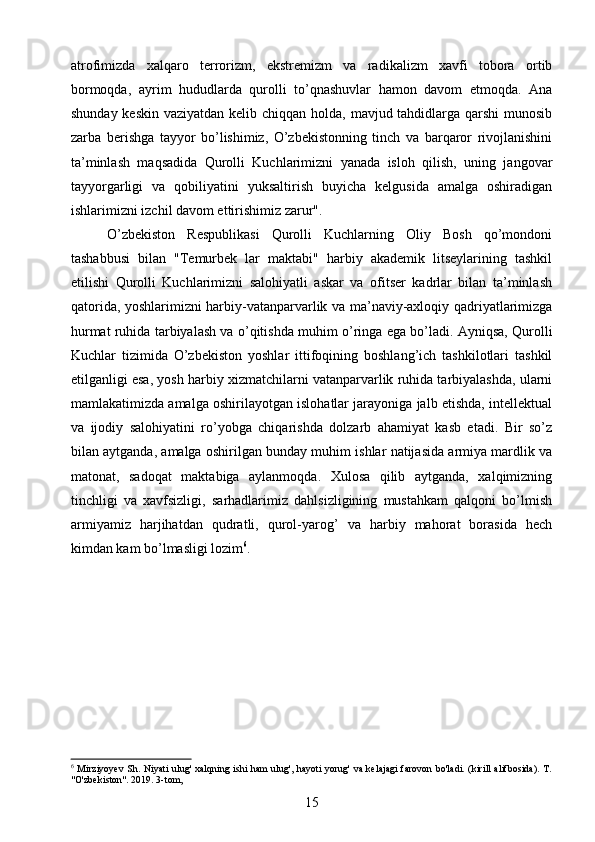 atrofimizda   xalqaro   terrorizm,   ekstremizm   va   radikalizm   xavfi   tobora   ortib
bormoqda,   ayrim   hududlarda   qurolli   to’qnashuvlar   hamon   davom   etmoqda.   Ana
shunday keskin vaziyatdan kelib chiqqan holda, mavjud tahdidlarga qarshi  munosib
zarba   berishga   tayyor   bo’lishimiz,   O’zbekistonning   tinch   va   barqaror   rivojlanishini
ta’minlash   maqsadida   Qurolli   Kuchlarimizni   yanada   isloh   qilish,   uning   jangovar
tayyorgarligi   va   qobiliyatini   yuksaltirish   buyicha   kelgusida   amalga   oshiradigan
ishlarimizni izchil davom ettirishimiz zarur".
O’zbekiston   Respublikasi   Qurolli   Kuchlarning   Oliy   Bosh   qo’mondoni
tashabbusi   bilan   "Temurbek   lar   maktabi"   harbiy   akademik   litseylarining   tashkil
etilishi   Qurolli   Kuchlarimizni   salohiyatli   askar   va   ofitser   kadrlar   bilan   ta’minlash
qatorida, yoshlarimizni harbiy-vatanparvarlik va ma’naviy-axloqiy qadriyatlarimizga
hurmat ruhida tarbiyalash va o’qitishda muhim o’ringa ega bo’ladi. Ayniqsa, Qurolli
Kuchlar   tizimida   O’zbekiston   yoshlar   ittifoqining   boshlang’ich   tashkilotlari   tashkil
etilganligi esa, yosh harbiy xizmatchilarni vatanparvarlik ruhida tarbiyalashda, ularni
mamlakatimizda amalga oshirilayotgan islohatlar jarayoniga jalb etishda, intellektual
va   ijodiy   salohiyatini   ro’yobga   chiqarishda   dolzarb   ahamiyat   kasb   etadi.   Bir   so’z
bilan aytganda, amalga oshirilgan bunday muhim ishlar natijasida armiya mardlik va
matonat,   sadoqat   maktabiga   aylanmoqda.   Xulosa   qilib   aytganda,   xalqimizning
tinchligi   va   xavfsizligi,   sarhadlarimiz   dahlsizligining   mustahkam   qalqoni   bo’lmish
armiyamiz   harjihatdan   qudratli,   qurol-yarog’   va   harbiy   mahorat   borasida   hech
kimdan kam bo’lmasligi lozim 6
.
6
  Mirziyoyev Sh. Niyati ulug' xalqning ishi ham ulug', hayoti yorug' va kelajagi  farovon bo'ladi. (kirill alifbosida). T.
"O'zbekiston". 2019. 3-tom,
15 