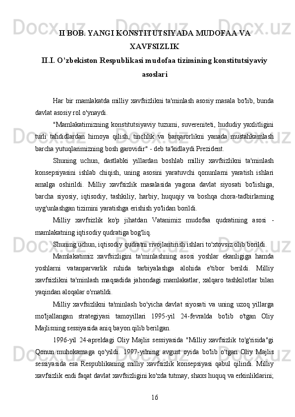 II BOB. YANGI KONSTITUTSIYADA  MUDOFAA VA
XAVFSIZLIK
II.I.  O’zbekiston Respublikasi mudofaa tizimining konstitutsiyaviy
asoslari
Har bir mamlakatda milliy xavfsizlikni ta'minlash asosiy masala bo'lib, bunda
davlat asosiy rol o'ynaydi.
"Mamlakatimizning   konstitutsiyaviy   tuzumi,   suvereniteti,   hududiy   yaxlitligini
turli   tahdidlardan   himoya   qilish,   tinchlik   va   barqarorlikni   yanada   mustahkamlash
barcha yutuqlarimizning bosh garovidir" - deb ta'kidlaydi Prezident.
Shuning   uchun,   dastlabki   yillardan   boshlab   milliy   xavfsizlikni   ta'minlash
konsepsiyasini   ishlab   chiqish,   uning   asosini   yaratuvchi   qonunlarni   yaratish   ishlari
amalga   oshirildi.   Milliy   xavfsizlik   masalasida   yagona   davlat   siyosati   bo'lishiga,
barcha   siyosiy,   iqtisodiy,   tashkiliy,   harbiy,   huquqiy   va   boshqa   chora-tadbirlarning
uyg'unlashgan tizimini yaratishga erishish yo'lidan borildi.
Milliy   xavfsizlik   ko'p   jihatdan   Vatanimiz   mudofaa   qudratining   asosi   -
mamlakatning iqtisodiy qudratiga bog'liq.
Shuning uchun, iqtisodiy qudratni rivojlantirish ishlari to'xtovsiz olib borildi.
Mamlakatimiz   xavfsizligini   ta'minlashning   asosi   yoshlar   ekanligiga   hamda
yoshlarni   vatanparvarlik   ruhida   tarbiyalashga   alohida   e'tibor   berildi.   Milliy
xavfsizlikni   ta'minlash   maqsadida   jahondagi   mamlakatlar,   xalqaro   tashkilotlar   bilan
yaqindan aloqalar o'rnatildi.
Milliy   xavfsizlikni   ta'minlash   bo'yicha   davlat   siyosati   va   uning   uzoq   yillarga
mo'ljallangan   strategiyasi   tamoyillari   1995-yil   24-fevralda   bo'lib   o'tgan   Oliy
Majlisning sessiyasida aniq bayon qilib berilgan.
1996-yil   24-apreldagi   Oliy   Majlis   sessiyasida   "Milliy   xavfsizlik   to'g'risida"gi
Qonun   muhokamaga   qo'yildi.   1997-yilning   avgust   oyida   bo'lib   o'tgan   Oliy   Majlis
sessiyasida   esa   Respublikaning   milliy   xavfsizlik   konsepsiyasi   qabul   qilindi.   Milliy
xavfsizlik endi faqat davlat xavfsizligini ko'zda tutmay, shaxs huquq va erkinliklarini;
16 