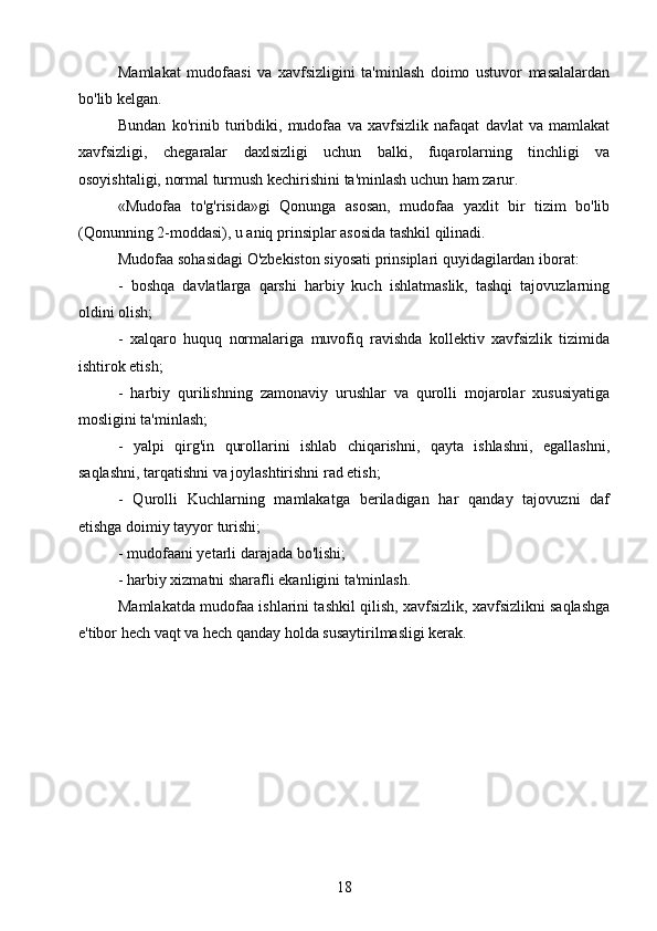 Mamlakat   mudofaasi   va   xavfsizligini   ta'minlash   doimo   ustuvor   masalalardan
bo'lib kelgan.
Bundan   ko'rinib   turibdiki,   mudofaa   va   xavfsizlik   nafaqat   davlat   va   mamlakat
xavfsizligi,   chegaralar   daxlsizligi   uchun   balki,   fuqarolarning   tinchligi   va
osoyishtaligi, normal turmush kechirishini ta'minlash uchun ham zarur.
«Mudofaa   to'g'risida»gi   Qonunga   asosan,   mudofaa   yaxlit   bir   tizim   bo'lib
(Qonunning 2-moddasi), u aniq prinsiplar asosida tashkil qilinadi.
Mudofaa sohasidagi O'zbekiston siyosati prinsiplari quyidagilardan iborat:
-   boshqa   davlatlarga   qarshi   harbiy   kuch   ishlatmaslik,   tashqi   tajovuzlarning
oldini olish;
-   xalqaro   huquq   normalariga   muvofiq   ravishda   kollektiv   xavfsizlik   tizimida
ishtirok etish;
-   harbiy   qurilishning   zamonaviy   urushlar   va   qurolli   mojarolar   xususiyatiga
mosligini ta'minlash;
-   yalpi   qirg'in   qurollarini   ishlab   chiqarishni,   qayta   ishlashni,   egallashni,
saqlashni, tarqatishni va joylashtirishni rad etish;
-   Qurolli   Kuchlarning   mamlakatga   beriladigan   har   qanday   tajovuzni   daf
etishga doimiy tayyor turishi;
- mudofaani yetarli darajada bo'lishi;
- harbiy xizmatni sharafli ekanligini ta'minlash.
Mamlakatda mudofaa ishlarini tashkil qilish, xavfsizlik, xavfsizlikni saqlashga
e'tibor hech vaqt va hech qanday holda susaytirilmasligi kerak.
18
