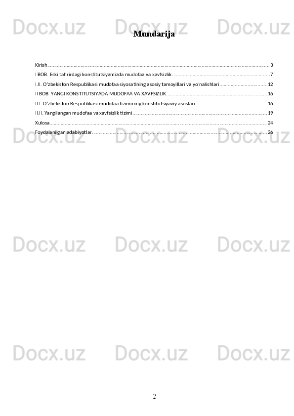 Mundarija
Kirish ................................................................................................................................................................. 3
I BOB. Eski tahrirdagi konstitutsiyamizda mudofaa va xavfsizlik ....................................................................... 7
I.II. O’zbekiston Respublikasi mudofaa siyosatining asosiy tamoyillari va yo’nalishlari .................................. 12
II BOB. YANGI KONSTITUTSIYADA MUDOFAA VA XAVFSIZLIK ......................................................................... 16
II.I. O’zbekiston Respublikasi mudofaa tizimining konstitutsiyaviy asoslari .................................................... 16
II.II. Yangilangan mudofaa va xavfsizlik tizimi ................................................................................................. 19
Xulosa ............................................................................................................................................................. 24
Foydalanilgan adabiyotlar ............................................................................................................................... 26
2 