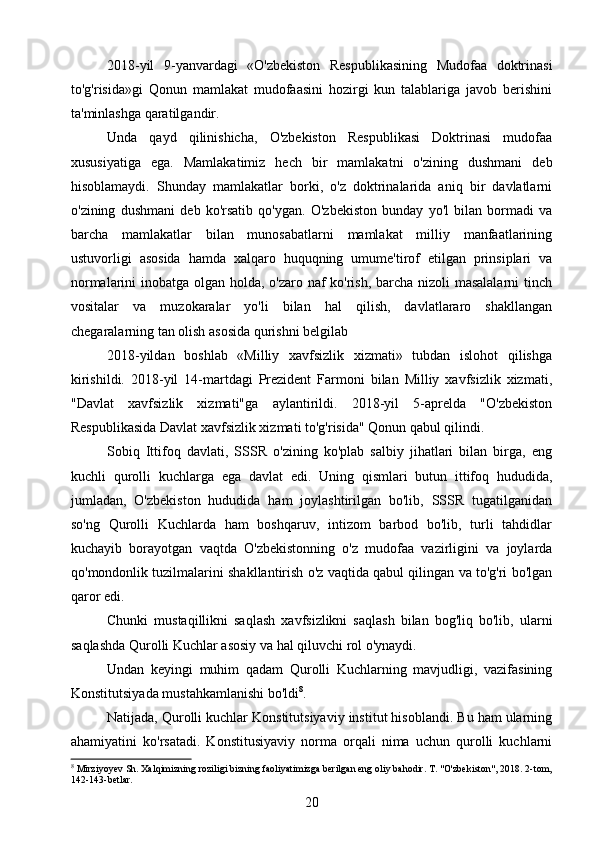 2018-yil   9-yanvardagi   «O'zbekiston   Respublikasining   Mudofaa   doktrinasi
to'g'risida»gi   Qonun   mamlakat   mudofaasini   hozirgi   kun   talablariga   javob   berishini
ta'minlashga qaratilgandir.
Unda   qayd   qilinishicha,   O'zbekiston   Respublikasi   Doktrinasi   mudofaa
xususiyatiga   ega.   Mamlakatimiz   hech   bir   mamlakatni   o'zining   dushmani   deb
hisoblamaydi.   Shunday   mamlakatlar   borki,   o'z   doktrinalarida   aniq   bir   davlatlarni
o'zining   dushmani   deb   ko'rsatib   qo'ygan.   O'zbekiston   bunday   yo'l   bilan   bormadi   va
barcha   mamlakatlar   bilan   munosabatlarni   mamlakat   milliy   manfaatlarining
ustuvorligi   asosida   hamda   xalqaro   huquqning   umume'tirof   etilgan   prinsiplari   va
normalarini inobatga olgan holda, o'zaro naf  ko'rish, barcha nizoli  masalalarni  tinch
vositalar   va   muzokaralar   yo'li   bilan   hal   qilish,   davlatlararo   shakllangan
chegaralarning tan olish asosida qurishni belgilab
2018-yildan   boshlab   «Milliy   xavfsizlik   xizmati»   tubdan   islohot   qilishga
kirishildi.   2018-yil   14-martdagi   Prezident   Farmoni   bilan   Milliy   xavfsizlik   xizmati,
"Davlat   xavfsizlik   xizmati"ga   aylantirildi.   2018-yil   5-aprelda   "O'zbekiston
Respublikasida Davlat xavfsizlik xizmati to'g'risida" Qonun qabul qilindi.
Sobiq   Ittifoq   davlati,   SSSR   o'zining   ko'plab   salbiy   jihatlari   bilan   birga,   eng
kuchli   qurolli   kuchlarga   ega   davlat   edi.   Uning   qismlari   butun   ittifoq   hududida,
jumladan,   O'zbekiston   hududida   ham   joylashtirilgan   bo'lib,   SSSR   tugatilganidan
so'ng   Qurolli   Kuchlarda   ham   boshqaruv,   intizom   barbod   bo'lib,   turli   tahdidlar
kuchayib   borayotgan   vaqtda   O'zbekistonning   o'z   mudofaa   vazirligini   va   joylarda
qo'mondonlik tuzilmalarini shakllantirish o'z vaqtida qabul qilingan va to'g'ri bo'lgan
qaror edi.
Chunki   mustaqillikni   saqlash   xavfsizlikni   saqlash   bilan   bog'liq   bo'lib,   ularni
saqlashda Qurolli Kuchlar asosiy va hal qiluvchi rol o'ynaydi.
Undan   keyingi   muhim   qadam   Qurolli   Kuchlarning   mavjudligi,   vazifasining
Konstitutsiyada mustahkamlanishi bo'ldi 8
.
Natijada, Qurolli kuchlar Konstitutsiyaviy institut hisoblandi. Bu ham ularning
ahamiyatini   ko'rsatadi.   Konstitusiyaviy   norma   orqali   nima   uchun   qurolli   kuchlarni
8
  Mirziyoyev Sh. Xalqimizning roziligi bizning faoliyatimizga berilgan eng oliy bahodir. T. "O'zbekiston", 2018. 2-tom,
142-143-betlar.
20 