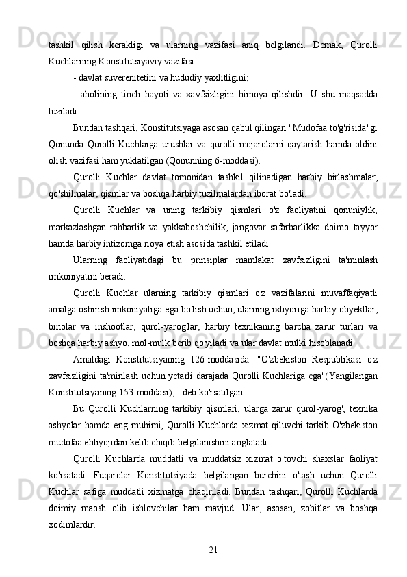 tashkil   qilish   kerakligi   va   ularning   vazifasi   aniq   belgilandi.   Demak,   Qurolli
Kuchlarning Konstitutsiyaviy vazifasi:
- davlat suverenitetini va hududiy yaxlitligini;
-   aholining   tinch   hayoti   va   xavfsizligini   himoya   qilishdir.   U   shu   maqsadda
tuziladi.
Bundan tashqari, Konstitutsiyaga asosan qabul qilingan "Mudofaa to'g'risida"gi
Qonunda   Qurolli   Kuchlarga   urushlar   va   qurolli   mojarolarni   qaytarish   hamda   oldini
olish vazifasi ham yuklatilgan (Qonunning 6-moddasi).
Qurolli   Kuchlar   davlat   tomonidan   tashkil   qilinadigan   harbiy   birlashmalar,
qo'shilmalar, qismlar va boshqa harbiy tuzilmalardan iborat bo'ladi.
Qurolli   Kuchlar   va   uning   tarkibiy   qismlari   o'z   faoliyatini   qonuniylik,
markazlashgan   rahbarlik   va   yakkaboshchilik,   jangovar   safarbarlikka   doimo   tayyor
hamda harbiy intizomga rioya etish asosida tashkil etiladi.
Ularning   faoliyatidagi   bu   prinsiplar   mamlakat   xavfsizligini   ta'minlash
imkoniyatini beradi.
Qurolli   Kuchlar   ularning   tarkibiy   qismlari   o'z   vazifalarini   muvaffaqiyatli
amalga oshirish imkoniyatiga ega bo'lish uchun, ularning ixtiyoriga harbiy obyektlar,
binolar   va   inshootlar,   qurol-yarog'lar,   harbiy   texnikaning   barcha   zarur   turlari   va
boshqa harbiy ashyo, mol-mulk berib qo'yiladi va ular davlat mulki hisoblanadi.
Amaldagi   Konstitutsiyaning   126-moddasida:   "O'zbekiston   Respublikasi   o'z
xavfsizligini ta'minlash uchun yetarli darajada Qurolli Kuchlariga ega"(Yangilangan
Konstitutsiyaning 153-moddasi), - deb ko'rsatilgan.
Bu   Qurolli   Kuchlarning   tarkibiy   qismlari,   ularga   zarur   qurol-yarog',   texnika
ashyolar   hamda   eng   muhimi,   Qurolli   Kuchlarda   xizmat   qiluvchi   tarkib   O'zbekiston
mudofaa ehtiyojidan kelib chiqib belgilanishini anglatadi.
Qurolli   Kuchlarda   muddatli   va   muddatsiz   xizmat   o'tovchi   shaxslar   faoliyat
ko'rsatadi.   Fuqarolar   Konstitutsiyada   belgilangan   burchini   o'tash   uchun   Qurolli
Kuchlar   safiga   muddatli   xizmatga   chaqiriladi.   Bundan   tashqari,   Qurolli   Kuchlarda
doimiy   maosh   olib   ishlovchilar   ham   mavjud.   Ular,   asosan,   zobitlar   va   boshqa
xodimlardir.
21 