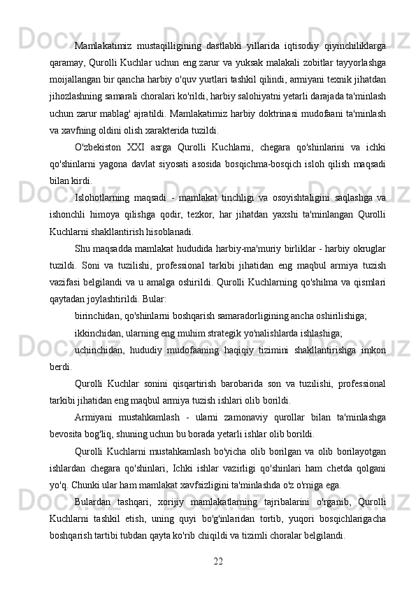 Mamlakatimiz   mustaqilligining   dastlabki   yillarida   iqtisodiy   qiyinchiliklarga
qaramay, Qurolli Kuchlar uchun eng zarur va yuksak malakali zobitlar tayyorlashga
moijallangan bir qancha harbiy o'quv yurtlari tashkil qilindi, armiyani texnik jihatdan
jihozlashning samarali choralari ko'rildi, harbiy salohiyatni yetarli darajada ta'minlash
uchun zarur mablag' ajratildi. Mamlakatimiz harbiy doktrinasi  mudofaani ta'minlash
va xavfning oldini olish xarakterida tuzildi.
O'zbekiston   XXI   asrga   Qurolli   Kuchlarni,   chegara   qo'shinlarini   va   ichki
qo'shinlarni   yagona   davlat   siyosati   asosida   bosqichma-bosqich   isloh   qilish   maqsadi
bilan kirdi.
Islohotlarning   maqsadi   -   mamlakat   tinchligi   va   osoyishtaligini   saqlashga   va
ishonchli   himoya   qilishga   qodir,   tezkor,   har   jihatdan   yaxshi   ta'minlangan   Qurolli
Kuchlarni shakllantirish hisoblanadi.
Shu maqsadda mamlakat hududida harbiy-ma'muriy birliklar - harbiy okruglar
tuzildi.   Soni   va   tuzilishi,   professional   tarkibi   jihatidan   eng   maqbul   armiya   tuzish
vazifasi  belgilandi  va u amalga oshirildi. Qurolli Kuchlarning qo'shilma va qismlari
qaytadan joylashtirildi. Bular:
birinchidan, qo'shinlarni boshqarish samaradorligining ancha oshirilishiga;
ikkinchidan, ularning eng muhim strategik yo'nalishlarda ishlashiga;
uchinchidan,   hududiy   mudofaaning   haqiqiy   tizimini   shakllantirishga   imkon
berdi.
Qurolli   Kuchlar   sonini   qisqartirish   barobarida   son   va   tuzilishi,   professional
tarkibi jihatidan eng maqbul armiya tuzish ishlari olib borildi.
Armiyani   mustahkamlash   -   ularni   zamonaviy   qurollar   bilan   ta'minlashga
bevosita bog'liq, shuning uchun bu borada yetarli ishlar olib borildi.
Qurolli   Kuchlarni   mustahkamlash   bo'yicha   olib   borilgan   va   olib   borilayotgan
ishlardan   chegara   qo'shinlari,   Ichki   ishlar   vazirligi   qo'shinlari   ham   chetda   qolgani
yo'q. Chunki ular ham mamlakat xavfsizligini ta'minlashda o'z o'rniga ega.
Bulardan   tashqari,   xorijiy   mamlakatlarning   tajribalarini   o'rganib,   Qurolli
Kuchlarni   tashkil   etish,   uning   quyi   bo'g'inlaridan   tortib,   yuqori   bosqichlarigacha
boshqarish tartibi tubdan qayta ko'rib chiqildi va tizimli choralar belgilandi.
22 