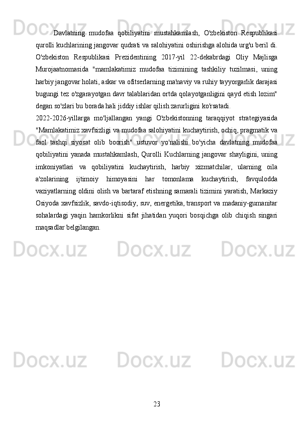 Davlatning   mudofaa   qobiliyatini   mustahkamlash,   O'zbekiston   Respublikasi
qurolli kuchlarining jangovar qudrati va salohiyatini oshirishga alohida urg'u beril di.
O'zbekiston   Respublikasi   Prezidentining   2017-yil   22-dekabrdagi   Oliy   Majlisga
Murojaatnomasida   "mamlakatimiz   mudofaa   tizimining   tashkiliy   tuzilmasi,   uning
harbiy jangovar holati, askar va ofitserlarning ma'naviy va ruhiy tayyorgarlik darajasi
bugungi tez o'zgarayotgan davr talablaridan ortda qolayotganligini qayd etish lozim"
degan so'zlari bu borada hali jiddiy ishlar qilish zarurligini ko'rsatadi.
2022-2026-yillarga   mo'ljallangan   yangi   O'zbekistonning   taraqqiyot   strategiyasida
"Mamlakatimiz xavfsizligi va mudofaa salohiyatini kuchaytirish, ochiq, pragmatik va
faol   tashqi   siyosat   olib   boorish"   ustuvor   yo'nalishi   bo'yicha   davlatning   mudofaa
qobiliyatini   yanada   mustahkamlash,   Qurolli   Kuchlarning   jangovar   shayligini,   uning
imkoniyatlari   va   qobiliyatini   kuchaytirish,   harbiy   xizmatchilar,   ularning   oila
a'zolarining   ijtimoiy   himoyasini   har   tomonlama   kuchaytirish,   favqulodda
vaziyatlarning oldini olish va bartaraf etishning samarali tizimini yaratish, Markaziy
Osiyoda xavfsizlik, savdo-iqtisodiy, suv, energetika, transport va madaniy-gumanitar
sohalardagi   yaqin   hamkorlikni   sifat   jihatidan   yuqori   bosqichga   olib   chiqish   singari
maqsadlar belgilangan.
23 