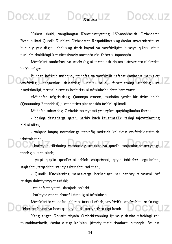 Xulosa
Xulosa   shuki,   yangilangan   Konstitutsiyaning   152-moddasida   O'zbekiston
Respublikasi  Qurolli Kuchlari O'zbekiston Respublikasining davlat suverenitetini va
hududiy   yaxlitligini,   aholining   tinch   hayoti   va   xavfsizligini   himoya   qilish   uchun
tuzilishi shaklidagi konstitutsiyaviy normada o'z ifodasini topmoqda.
Mamlakat   mudofaasi   va   xavfsizligini   ta'minlash   doimo   ustuvor   masalalardan
bo'lib kelgan.
Bundan   ko'rinib   turibdiki,   mudofaa   va   xavfsizlik   nafaqat   davlat   va   mamlakat
xavfsizligi,   chegaralar   daxlsizligi   uchun   balki,   fuqarolarning   tinchligi   va
osoyishtaligi, normal turmush kechirishini ta'minlash uchun ham zarur.
«Mudofaa   to'g'risida»gi   Qonunga   asosan,   mudofaa   yaxlit   bir   tizim   bo'lib
(Qonunning 2-moddasi), u aniq prinsiplar asosida tashkil qilinadi.
Mudofaa sohasidagi O'zbekiston siyosati prinsiplari quyidagilardan iborat:
-   boshqa   davlatlarga   qarshi   harbiy   kuch   ishlatmaslik,   tashqi   tajovuzlarning
oldini olish;
-   xalqaro   huquq   normalariga   muvofiq   ravishda   kollektiv   xavfsizlik   tizimida
ishtirok etish;
-   harbiy   qurilishning   zamonaviy   urushlar   va   qurolli   mojarolar   xususiyatiga
mosligini ta'minlash;
-   yalpi   qirg'in   qurollarini   ishlab   chiqarishni,   qayta   ishlashni,   egallashni,
saqlashni, tarqatishni va joylashtirishni rad etish;
-   Qurolli   Kuchlarning   mamlakatga   beriladigan   har   qanday   tajovuzni   daf
etishga doimiy tayyor turishi;
- mudofaani yetarli darajada bo'lishi;
- harbiy xizmatni sharafli ekanligini ta'minlash.
Mamlakatda mudofaa ishlarini tashkil qilish, xavfsizlik, xavfsizlikni saqlashga
e'tibor hech vaqt va hech qanday holda susaytirilmasligi kerak.
Yangilangan   Konstitutsiyada   O zbekistonning   ijtimoiy   davlat   sifatidagi   roliʻ
mustahkamlanib,   davlat   o ziga   ko plab   ijtimoiy   majburiyatlarni   olmoqda.   Bu   esa	
ʻ ʻ
24
