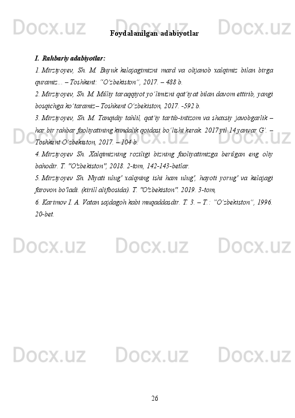 Foydalanilgan adabiyotlar
I. Rahbariy adabiyotlar:
1. Mirziyoyev,   Sh.   M.   Buyuk   kelajagimizni   mard   va   olijanob   xalqimiz   bilan   birga
quramiz... – Toshkent: “O’zbekiston”, 2017. – 488 b.
2. Mirziyoyev, Sh. M. Milliy taraqqiyot yo’limizni qat’iyat bilan davom ettirib, yangi
bosqichga ko’taramiz– Toshkent O’zbekiston, 2017. -592 b.
3. Mirziyoyev,  Sh.  M.  Tanqidiy tahlil, qat’iy  tartib-intizom  va  shaxsiy   javobgarlik  –
har bir rahbar faoliyatining kundalik qoidasi bo’lishi kerak. 2017 yil 14 yanvar G’. –
Toshkent O’zbekiston, 2017. – 104 b.
4. Mirziyoyev   Sh.   Xalqimizning   roziligi   bizning   faoliyatimizga   berilgan   eng   oliy
bahodir. T. "O'zbekiston", 2018. 2-tom, 142-143-betlar.
5. Mirziyoyev   Sh.   Niyati   ulug'   xalqning   ishi   ham   ulug',   hayoti   yorug'   va   kelajagi
farovon bo'ladi. (kirill alifbosida). T. "O'zbekiston". 2019. 3-tom,
6. Karimov I. A. Vatan sajdagoh kabi muqaddasdir. T. 3. – T.: “O’zbekiston”, 1996.
20-bet.
26 
