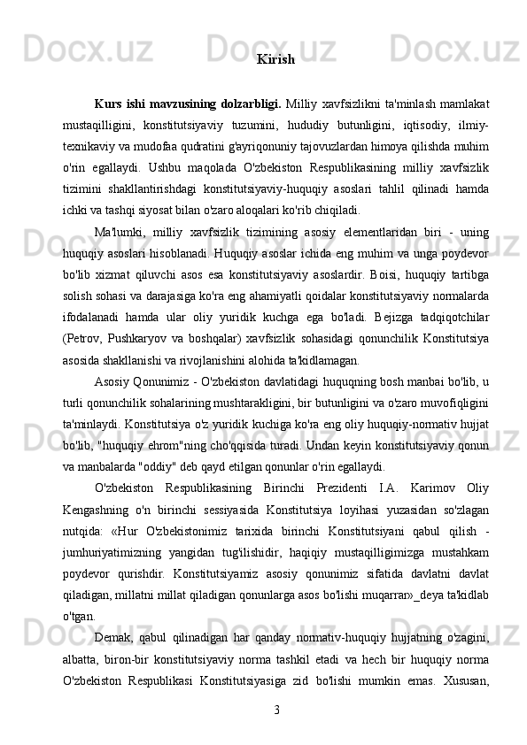 Kirish
Kurs   ishi   mavzusining   dolzarbligi.   Milliy   xavfsizlikni   ta'minlash   mamlakat
mustaqilligini,   konstitutsiyaviy   tuzumini,   hududiy   butunligini,   iqtisodiy,   ilmiy-
texnikaviy va mudofaa qudratini g'ayriqonuniy tajovuzlardan himoya qilishda muhim
o'rin   egallaydi.   Ushbu   maqolada   O'zbekiston   Respublikasining   milliy   xavfsizlik
tizimini   shakllantirishdagi   konstitutsiyaviy-huquqiy   asoslari   tahlil   qilinadi   hamda
ichki va tashqi siyosat bilan o'zaro aloqalari ko'rib chiqiladi.
Ma'lumki,   milliy   xavfsizlik   tizimining   asosiy   elementlaridan   biri   -   uning
huquqiy asoslari  hisoblanadi.   Huquqiy asoslar  ichida  eng  muhim   va  unga poydevor
bo'lib   xizmat   qiluvchi   asos   esa   konstitutsiyaviy   asoslardir.   Boisi,   huquqiy   tartibga
solish sohasi va darajasiga ko'ra eng ahamiyatli qoidalar konstitutsiyaviy normalarda
ifodalanadi   hamda   ular   oliy   yuridik   kuchga   ega   bo'ladi.   Bejizga   tadqiqotchilar
(Petrov,   Pushkaryov   va   boshqalar)   xavfsizlik   sohasidagi   qonunchilik   Konstitutsiya
asosida shakllanishi va rivojlanishini alohida ta'kidlamagan.
Asosiy Qonunimiz - O'zbekiston davlatidagi huquqning bosh manbai bo'lib, u
turli qonunchilik sohalarining mushtarakligini, bir butunligini va o'zaro muvofiqligini
ta'minlaydi. Konstitutsiya o'z yuridik kuchiga ko'ra eng oliy huquqiy-normativ hujjat
bo'lib, "huquqiy ehrom"ning cho'qqisida turadi. Undan keyin konstitutsiyaviy qonun
va manbalarda "oddiy" deb qayd etilgan qonunlar o'rin egallaydi.
O'zbekiston   Respublikasining   Birinchi   Prezidenti   I.A.   Karimov   Oliy
Kengashning   o'n   birinchi   sessiyasida   Konstitutsiya   loyihasi   yuzasidan   so'zlagan
nutqida:   «Hur   O'zbekistonimiz   tarixida   birinchi   Konstitutsiyani   qabul   qilish   -
jumhuriyatimizning   yangidan   tug'ilishidir,   haqiqiy   mustaqilligimizga   mustahkam
poydevor   qurishdir.   Konstitutsiyamiz   asosiy   qonunimiz   sifatida   davlatni   davlat
qiladigan, millatni millat qiladigan qonunlarga asos bo'lishi muqarrar»_deya ta'kidlab
o'tgan.
Demak,   qabul   qilinadigan   har   qanday   normativ-huquqiy   hujjatning   o'zagini,
albatta,   biron-bir   konstitutsiyaviy   norma   tashkil   etadi   va   hech   bir   huquqiy   norma
O'zbekiston   Respublikasi   Konstitutsiyasiga   zid   bo'lishi   mumkin   emas.   Xususan,
3