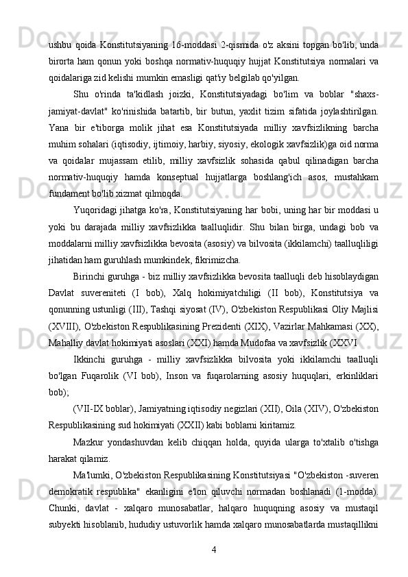 ushbu   qoida   Konstitutsiyaning   16-moddasi   2-qismida   o'z   aksini   topgan   bo'lib,   unda
birorta  ham   qonun   yoki   boshqa   normativ-huquqiy   hujjat   Konstitutsiya   normalari   va
qoidalariga zid kelishi mumkin emasligi qat'iy belgilab qo'yilgan.
Shu   o'rinda   ta'kidlash   joizki,   Konstitutsiyadagi   bo'lim   va   boblar   "shaxs-
jamiyat-davlat"   ko'rinishida   batartib,   bir   butun,   yaxlit   tizim   sifatida   joylashtirilgan.
Yana   bir   e'tiborga   molik   jihat   esa   Konstitutsiyada   milliy   xavfsizlikning   barcha
muhim sohalari (iqtisodiy, ijtimoiy, harbiy, siyosiy, ekologik xavfsizlik)ga oid norma
va   qoidalar   mujassam   etilib,   milliy   xavfsizlik   sohasida   qabul   qilinadigan   barcha
normativ-huquqiy   hamda   konseptual   hujjatlarga   boshlang'ich   asos,   mustahkam
fundament bo'lib xizmat qilmoqda.
Yuqoridagi jihatga ko'ra, Konstitutsiyaning har bobi, uning har bir moddasi u
yoki   bu   darajada   milliy   xavfsizlikka   taalluqlidir.   Shu   bilan   birga,   undagi   bob   va
moddalarni milliy xavfsizlikka bevosita (asosiy) va bilvosita (ikkilamchi) taalluqliligi
jihatidan ham guruhlash mumkindek, fikrimizcha.
Birinchi guruhga - biz milliy xavfsizlikka bevosita taalluqli deb hisoblaydigan
Davlat   suvereniteti   (I   bob),   Xalq   hokimiyatchiligi   (II   bob),   Konstitutsiya   va
qonunning ustunligi (III), Tashqi siyosat (IV), O'zbekiston Respublikasi Oliy Majlisi
(XVIII), O'zbekiston Respublikasining Prezidenti (XIX), Vazirlar Mahkamasi  (XX),
Mahalliy davlat hokimiyati asoslari (XXI) hamda Mudofaa va xavfsizlik (XXVI
Ikkinchi   guruhga   -   milliy   xavfsizlikka   bilvosita   yoki   ikkilamchi   taalluqli
bo'lgan   Fuqarolik   (VI   bob),   Inson   va   fuqarolarning   asosiy   huquqlari,   erkinliklari
bob);
(VII-IX boblar), Jamiyatning iqtisodiy negizlari (XII), Oila (XIV), O'zbekiston
Respublikasining sud hokimiyati (XXII) kabi boblarni kiritamiz.
Mazkur   yondashuvdan   kelib   chiqqan   holda,   quyida   ularga   to'xtalib   o'tishga
harakat qilamiz.
Ma'lumki, O'zbekiston Respublikasining Konstitutsiyasi "O'zbekiston -suveren
demokratik   respublika"   ekanligini   e'lon   qiluvchi   normadan   boshlanadi   (1-modda).
Chunki,   davlat   -   xalqaro   munosabatlar,   halqaro   huquqning   asosiy   va   mustaqil
subyekti hisoblanib, hududiy ustuvorlik hamda xalqaro munosabatlarda mustaqillikni
4