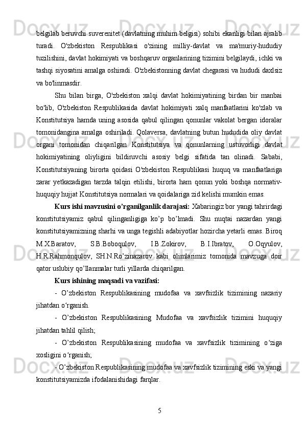 belgilab beruvchi suverenitet (davlatning muhim belgisi) sohibi ekanligi bilan ajralib
turadi.   O'zbekiston   Respublikasi   o'zining   milliy-davlat   va   ma'muriy-hududiy
tuzilishini, davlat hokimiyati va boshqaruv organlarining tizimini belgilaydi, ichki va
tashqi siyosatini amalga oshiradi. O'zbekistonning davlat chegarasi va hududi daxlsiz
va bo'linmasdir.
Shu   bilan   birga,   O'zbekiston   xalqi   davlat   hokimiyatining   birdan   bir   manbai
bo'lib,   O'zbekiston   Respublikasida   davlat   hokimiyati   xalq   manfaatlarini   ko'zlab   va
Konstitutsiya   hamda   uning   asosida   qabul   qilingan   qonunlar   vakolat   bergan   idoralar
tomonidangina   amalga   oshiriladi.   Qolaversa,   davlatning   butun   hududida   oliy   davlat
organi   tomonidan   chiqarilgan   Konstitutsiya   va   qonunlarning   ustuvorligi   davlat
hokimiyatining   oliyligini   bildiruvchi   asosiy   belgi   sifatida   tan   olinadi.   Sababi,
Konstitutsiyaning   birorta   qoidasi   O'zbekiston   Respublikasi   huquq   va   manfaatlariga
zarar   yetkazadigan   tarzda   talqin   etilishi,   birorta   ham   qonun   yoki   boshqa   normativ-
huquqiy hujjat Konstitutsiya normalari va qoidalariga zid kelishi mumkin emas.
Kurs ishi mavzusini o’rganilganlik darajasi:  Xabaringiz bor yangi tahrirdagi
konstitutsiyamiz   qabul   qilinganligiga   ko’p   bo’lmadi.   Shu   nuqtai   nazardan   yangi
konstitutsiyamizning sharhi va unga tegishli adabiyotlar hozircha yetarli emas. Biroq
M.X.Baratov,   S.B.Boboqulov,   I.B.Zokirov,   B.I.Ibratov,   O.Oqyulov,
H.R.Rahmonqulov,   SH.N.Ro’zinazarov   kabi   olimlarimiz   tomonida   mavzuga   doir
qator uslubiy qo’llanmalar turli yillarda chiqarilgan.
Kurs ishining maqsadi va vazifasi:
-   O’zbekiston   Respublikasining   mudofaa   va   xavfsizlik   tizimining   nazariy
jihatdan o rganish.ʻ
-   O’zbekiston   Respublikasining   Mudofaa   va   xavfsizlik   tizimini   huquqiy
jihatdan tahlil qilish;
-   O’zbekiston   Respublikasining   mudofaa   va   xavfsizlik   tizimining   o ziga	
ʻ
xosligini o rganish;	
ʻ
- O’zbekiston Respublikasining mudofaa va xavfsizlik tizimining eski va yangi
konstitutsiyamizda ifodalanishidagi farqlar.
5 