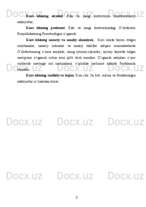 Kurs   ishining   obyekti:   Eski   va   yangi   kostitutsiya,   konstitutsiyaviy
adabiyotlar;
Kurs   ishining   predmeti:   Eski   va   yangi   kostitutsiyadagi   O’zbekiston
Respublikasining Prezidentligini o rganish.ʻ
Kurs   ishining   nazariy   va   amaliy   ahamiyati.     Kurs   ishida   bayon   etilgan
mulohazalar,   nazariy   xulosalar   va   amaliy   takliflar   xalqaro   munosabatlarda
O’zbekistonning   o’rnini   aniqlash,   uning   ijtimoiy-iqtisodiy,   siyosiy   hayotda   tutgan
mavqyeini   o’rganish   uchun   asos   qilib   olish   mumkin.   O’rganish   natijalari   o’quv
yurtlarida   mavzuga   oid   ma'ruzalarni   o’qitishda   ma'lumot   sifatida   foydalanish
mumkin.
Kurs ishining tuzilishi  va hajmi.   Kurs ishi 2ta bob, xulosa va foydalanilgan
adabiyotlar ro yxatidan iborat.	
ʻ
6 