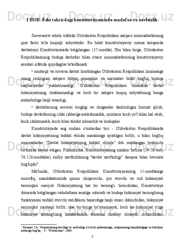 I BOB.  Eski tahrirdagi konstitutsiyamizda mudofaa va xavfsizlik 
Suverenitet sohibi sifatida O'zbekiston Respublikasi xalqaro munosabatlarning
ipso   facto   to'la   huquqli   subyektidir.   Bu   holat   konstitutsiyaviy   norma   tariqasida
davlatimiz   Konstitutsiyasida   belgilangan.   (17-modda).   Shu   bilan   birga,   O'zbekiston
Respublikasining   boshqa   davlatlar   bilan   o'zaro   munosabatlarining   konstitutsiyaviy
asoslari sifatida quyidagilar ta'kidlanadi:
• mustaqil va suveren davlat hisoblangan O'zbekiston Respublikasi zimmasiga
uning   roziligisiz   xalqaro   huquq   prinsiplari   va   normalari   bilan   bog'liq   boshqa
majburiyatlar   yuklatilmasligi,   O'zbekiston   Respublikasi   hududida   davlat
hokimiyatining   cheklanmasligi   va   hech   bir   xalqaro   huquq   subyektining   bunga
aralashishga haqli emasligi;
•   davlatlarning   suveren   tengligi   va   chegaralar   daxlsizligini   hurmat   qilish;
boshqa davlatlarning ichki ishlariga aralashmaslik; nizolarni tinch yo'l bilan hal etish;
kuch ishlatmaslik, kuch bilan tahdid solmaslik va boshqalar.
Konstitutsiyada   eng   muhim   o'rinlardan   biri   -   O'zbekiston   Respublikasida
davlat   hokimiyatining   tashkil   etilishi   masalasiga   ajratilgan   bo'lib,   u   bilan   bog'liq
munosabatlar   "Davlat   hokimiyatining   tashkil   etilishi"   deb   nomlangan   beshinchi
bo'limida  bayon   etilgan.   Fikrimizcha,   Konstitutsiyaning   mazkur   bo'limi   (19-26-bob,
76-126-moddalar)   milliy   xavfsizlikning   "davlat   xavfsizligi"   darajasi   bilan   bevosita
bog'liqdir 1
.
Ma'lumki,   O'zbekiston   Respublikasi   Konstitutsiyasining   11-moddasiga
muvofiq,   mamlakatimizda   qonun   chiqaruvchi,   ijro   etuvchi   va   sud   hokimiyati
tarmoqlari   mavjud.   Hokimiyatning   har   bir   tarmog'i,   birinchidan,   Konstitutsiya
doirasida belgilangan vakolatlarni amalga oshiradi va boshqa hokimiyat tarmog'ining
funksiyasini tashkil etuvchi vazifalarni bajarishga haqli emas; ikkinchidan, hokimiyat
tarmoqlari   mustaqil   bo'lib,   ular   bir-biriga   bo'ysunmaydi,   hech   bir   hokimiyat   o'zga
hokimiyat   tarmog'ining   harakatlanish   doirasini   cheklay   olmaydi;   uchinchidan,
1
  Karimov I.A. Vatanimizning tinchligi va xavfsizligi o'z kuch-qudratimizga, xalqimizning hamjihatligiga va bukilmas
irodasiga bog'liq. - Т.: "O'zbekiston", 2004.
7 