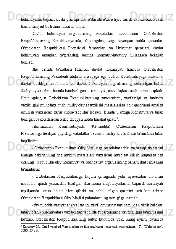 hokimiyatlar taqsimlanishi prinsipi ular o'rtasida o'zaro tiyib turish va muvozanatlash
tizimi mavjud bo'lishini nazarda tutadi.
Davlat   hokimiyati   organlarining   vakolatlari,   avvalambor,   O'zbekiston
Respublikasining   Konstitutsiyasida,   shuningdek,   unga   tayangan   holda   qonunlar,
O'zbekiston   Respublikasi   Prezidenti   farmonlari   va   Hukumat   qarorlari,   davlat
hokimiyati   organlari   to'g'risidagi   boshqa   normativ-huquqiy   hujjatlarda   belgilab
beriladi.
Shu   o'rinda   ta'kidlash   lozimki,   davlat   hokimiyati   tizimida   O'zbekiston
Respublikasining   Prezidenti   alohida   mavqega   ega   bo'lib,   Konstitutsiyaga   asosan   u
davlat   boshlig'i   hisoblanadi   va   davlat   hokimiyati   organlarining   kelishilgan   holda
faoliyat yuritishini hamda hamkorligini ta'minlaydi, muvofiqlashtiradi, nazorat qiladi.
Shuningdek,   u   O'zbekiston   Respublikasining   suvereniteti,   xavfsizligi   va   hududiy
yaxlitligini muhofaza etish, milliy-davlat tuzilishi masalalariga doir qarorlarni amalga
oshirish   yuzasidan   zarur   chora-tadbirlar   ko'radi.   Bunda   u   o'ziga   Konstitutsiya   bilan
berilgan vakolatlaridan kelib chiqqan holda harakat qiladi 2
.
Fikrimizcha,   Konstitutsiyada   (93-modda)   O'zbekiston   Respublikasi
Prezidentiga berilgan quyidagi vakolatlar bevosita milliy xavfsizlikni ta'minlash bilan
bog'liqdir:
- O'zbekiston Respublikasi  Oliy Majlisiga mamlakat ichki va tashqi siyosatini
amalga   oshirishning   eng   muhim   masalalari   yuzasidan   murojaat   qilish   huquqiga   ega
ekanligi, respublika oliy hokimiyat va boshqaruv organlarining bahamjihat ishlashini
ta'minlashi;
-   O'zbekiston   Respublikasiga   hujum   qilinganda   yoki   tajovuzdan   bir-birini
mudofaa   qilish   yuzasidan   tuzilgan   shartnoma   majburiyatlarini   bajarish   zaruriyati
tug'ilganda   urush   holati   e'lon   qilishi   va   qabul   qilgan   qarorini   uch   kun   ichida
O'zbekiston Respublikasi Oliy Majlisi palatalarining tasdig'iga kiritishi;
- favqulodda vaziyatlar (real tashqi xavf, ommaviy tartibsizliklar, yirik halokat,
tabiiy ofat, epidemiyalar) yuz bergan taqdirda fuqarolarning xavfsizligini ta'minlashni
ko'zlab,   O'zbekiston   Respublikasining   butun   hududida   yoki   uning   ayrim   joylarida
2
  Karimov I.A. Ozod va obod Vatan, erkin va farovon hayot - pirovard maqsadimiz. - Т.: "O'zbekiston",
2000. 35-bet.
8 