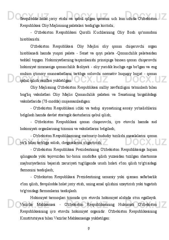 favqulodda   holat   joriy   etishi   va   qabul   qilgan   qarorini   uch   kun   ichida   O'zbekiston
Respublikasi Oliy Majlisining palatalari tasdig'iga kiritishi;
-   O'zbekiston   Respublikasi   Qurolli   Kuchlarining   Oliy   Bosh   qo'mondoni
hisoblanishi.
O'zbekiston   Respublikasi   Oliy   Majlisi   oliy   qonun   chiqaruvchi   organ
hisoblanadi   hamda   yuqori   palata   -   Senat   va   quyi   palata   -Qonunchilik   palatasidan
tashkil topgan. Hokimiyatlarning taqsimlanishi  prinsipiga binoan qonun chiqaruvchi
hokimiyat zimmasiga qonunchilik faoliyati - oliy yuridik kuchga ega bo'lgan va eng
muhim   ijtimoiy   munosabatlarni   tartibga   soluvchi   normativ   huquqiy   hujjat   -   qonun
qabul qilish vazifasi yuklatilgan.
Oliy Majlisning O'zbekiston Respublikasi  milliy xavfsizligini ta'minlash bilan
bog'liq   vakolatlari   Oliy   Majlis   Qonunchilik   palatasi   va   Senatining   birgalikdagi
vakolatlarida (78-modda) mujassamlashgan:
-   O'zbekiston   Respublikasi   ichki   va   tashqi   siyosatining   asosiy   yo'nalishlarini
belgilash hamda davlat strategik dasturlarini qabul qilish;
-   O'zbekiston   Respublikasi   qonun   chiqaruvchi,   ijro   etuvchi   hamda   sud
hokimiyati organlarining tizimini va vakolatlarini belgilash;
- O'zbekiston Respublikasining ma'muriy-hududiy tuzilishi masalalarini qonun
yo'li bilan tartibga solish, chegaralarini o'zgartirish;
-   O'zbekiston   Respublikasi   Prezidentining   O'zbekiston   Respublikasiga   hujum
qilinganda   yoki   tajovuzdan   bir-birini   mudofaa   qilish   yuzasidan   tuzilgan   shartnoma
majburiyatlarini   bajarish   zaruriyati   tug'ilganda   urush   holati   e'lon   qilish   to'g'risidagi
farmonini tasdiqlash;
-   O'zbekiston   Respublikasi   Prezidentining   umumiy   yoki   qisman   safarbarlik
e'lon qilish, favqulodda holat joriy etish, uning amal qilishini uzaytirish yoki tugatish
to'g'risidagi farmonlarini tasdiqlash.
Hokimiyat   tarmoqlari   tizimida   ijro   etuvchi   hokimiyat   alohida   o'rin   egallaydi.
Vazirlar   Mahkamasi   -   O'zbekiston   Respublikasining   Hukumati   O'zbekiston
Respublikasining   ijro   etuvchi   hokimiyat   organidir.   O'zbekiston   Respublikasining
Konstitutsiyasi bilan Vazirlar Mahkamasiga yuklatilgan:
9 