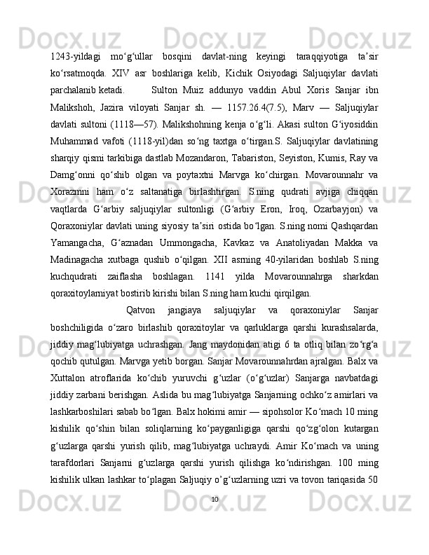 1243-yildagi   mo g ullar   bosqini   davlat-ning   keyingi   taraqqiyotiga   ta sirʻ ʻ ʼ
ko rsatmoqda.   XIV   asr   boshlariga   kelib,   Kichik   Osiyodagi   Saljuqiylar   davlati	
ʻ
parchalanib ketadi. Sulton   Muiz   addunyo   vaddin   Abul   Xoris   Sanjar   ibn
Malikshoh,   Jazira   viloyati   Sanjar   sh.   —   1157.26.4(7.5),   Marv   —   Saljuqiylar
davlati  sultoni  (1118—57). Malikshohning  kenja o g li. Akasi  sulton G iyosiddin	
ʻ ʻ ʻ
Muhammad   vafoti   (1118-yil)dan   so ng   taxtga   o tirgan.S.   Saljuqiylar   davlatining	
ʻ ʻ
sharqiy qismi tarkibiga dastlab Mozandaron, Tabariston, Seyiston, Kumis, Ray va
Damg onni   qo shib   olgan   va   poytaxtni   Marvga   ko chirgan.   Movarounnahr   va	
ʻ ʻ ʻ
Xorazmni   ham   o z   saltanatiga   birlashtirgan.   S.ning   qudrati   avjiga   chiqqan	
ʻ
vaqtlarda   G arbiy   saljuqiylar   sultonligi   (G arbiy   Eron,   Iroq,   Ozarbayjon)   va	
ʻ ʻ
Qoraxoniylar davlati uning siyosiy ta siri ostida bo lgan. S.ning nomi Qashqardan	
ʼ ʻ
Yamangacha,   G aznadan   Ummongacha,   Kavkaz   va   Anatoliyadan   Makka   va	
ʻ
Madinagacha   xutbaga   qushib   o qilgan.   XII   asrning   40-yilaridan   boshlab   S.ning	
ʻ
kuchqudrati   zaiflasha   boshlagan.   1141   yilda   Movarounnahrga   sharkdan
qoraxitoylarniyat bostirib kirishi bilan S.ning ham kuchi qirqilgan.
Qatvon   jangiaya   saljuqiylar   va   qoraxoniylar   Sanjar
boshchiligida   o zaro   birlashib   qoraxitoylar   va   qarluklarga   qarshi   kurashsalarda,	
ʻ
jiddiy   mag lubiyatga   uchrashgan.   Jang   maydonidan   atigi   6   ta   otliq   bilan   zo rg a	
ʻ ʻ ʻ
qochib qutulgan. Marvga yetib borgan. Sanjar Movarounnahrdan ajralgan. Balx va
Xuttalon   atroflarida   ko chib   yuruvchi   g uzlar   (o g uzlar)   Sanjarga   navbatdagi	
ʻ ʻ ʻ ʻ
jiddiy zarbani berishgan. Aslida bu mag lubiyatga Sanjarning ochko z amirlari va	
ʻ ʻ
lashkarboshilari sabab bo lgan. Balx hokimi amir — sipohsolor Ko mach 10 ming	
ʻ ʻ
kishilik   qo shin   bilan   soliqlarning   ko payganligiga   qarshi   qo zg olon   kutargan	
ʻ ʻ ʻ ʻ
g uzlarga   qarshi   yurish   qilib,   mag lubiyatga   uchraydi.   Amir   Ko mach   va   uning	
ʻ ʻ ʻ
tarafdorlari   Sanjarni   g uzlarga   qarshi   yurish   qilishga   ko ndirishgan.   100   ming	
ʻ ʻ
kishilik ulkan lashkar to plagan Saljuqiy o’g uzlarning uzri va tovon tariqasida 50
ʻ ʻ
10 