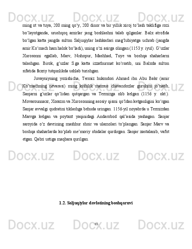 ming ot va tuya, 200 ming qo y, 200 dinor va bir yillik xiroj to lash taklifiga roziʻ ʻ
bo layotganda,   urushqoq   amirlar   jang   boshlashni   talab   qilganlar.   Balx   atrofida	
ʻ
bo lgan   katta   jangda   sulton   Saljuqiylar   lashkarlari   mag lubiyatga   uchrab   (jangda
ʻ ʻ
amir Ko mach ham halok bo ladi), uning o zi asirga olingan (1153 y. iyul). G uzlar	
ʻ ʻ ʻ ʻ
Xurosonni   egallab,   Marv,   Nishopur,   Mashhad,   Tuye   va   boshqa   shaharlarni
talashgan.   Birok,   g uzlar   S.ga   katta   izzathurmat   ko rsatib,   uni   Balxda   sulton	
ʻ ʻ
sifatida faxriy tutqunlikda ushlab turishgan. 
Juvayniyning   yozishicha,   Termiz   hukmdori   Ahmad   ibn   Abu   Bakr   (amir
Ko machning   nevarasi)   ming   kishilik   maxsus   chavandozlar   guruhini   jo natib,	
ʻ ʻ
Sanjarni   g uzlar   qo lidan   qutqargan   va   Termizga   olib   kelgan   (1156   y.   okt.).	
ʻ ʻ
Movarounnaxr, Xorazm va Xurosonning asosiy qismi qo ldan ketganligini ko rgan	
ʻ ʻ
Sanjar avvalgi qudratini tiklashga behuda uringan. 1156-yil noyabrda u Termizdan
Marvga   kelgan   va   poytaxt   yaqinidagi   Andarobod   qal asida   yashagan.   Sanjar
ʼ
saroyida   o z   davrining   mashhur   shoir   va   ulamolari   to plangan.   Sanjar   Marv   va	
ʻ ʻ
boshqa shaharlarda ko plab me moriy obidalar qurdirgan. Sanjar xastalanib, vafot	
ʻ ʼ
etgan. Qabri ustiga maqbara qurilgan.
                            
1.2. Saljuqiylar davlatining boshqaruvi
11 