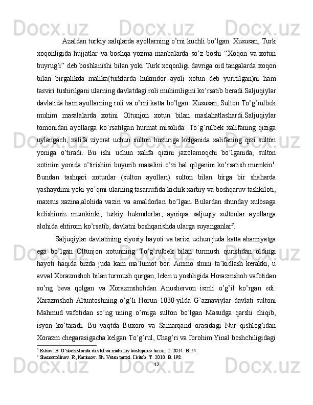              Azaldan turkiy xalqlarda ayollarning o’rni kuchli bo’lgan. Xususan, Turk
xoqonligida   hujjatlar   va   boshqa   yozma   manbalarda   so’z   boshi   “Xoqon   va   xotun
buyrug’i” deb boshlanishi bilan yoki Turk xoqonligi davriga oid tangalarda xoqon
bilan   birgalikda   malika(turklarda   hukmdor   ayoli   xotun   deb   yuritilgan)ni   ham
tasviri tushirilgani ularning davlatdagi roli muhimligini ko’rsatib beradi.Saljuqiylar
davlatida ham ayollarning roli va o’rni katta bo’lgan. Xususan, Sulton To’g’rulbek
muhim   masalalarda   xotini   Oltunjon   xotun   bilan   maslahatlashardi.Saljuqiylar
tomonidan   ayollarga   ko’rsatilgan   hurmat   misolida:   To’g’rulbek   xalifaning   qiziga
uylangach,   xalifa   ziyorat   uchun   sulton   huzuriga   kelganida   xalifaning   qizi   sulton
yoniga   o’tiradi.   Bu   ishi   uchun   xalifa   qizini   jazolamoqchi   bo’lganida,   sulton
xotinini yonida o’tirishini buyurib masalini o’zi hal qilganini ko’rsatish mumkin 6
.
Bundan   tashqari   xotunlar   (sulton   ayollari)   sulton   bilan   birga   bir   shaharda
yashaydimi yoki yo’qmi ularning tasarrufida kichik xarbiy va boshqaruv tashkiloti,
maxsus   xazina,alohida   vaziri   va   amaldorlari   bo’lgan.   Bulardan   shunday   xulosaga
kelishimiz   mumkinki,   turkiy   hukmdorlar,   ayniqsa   saljuqiy   sultonlar   ayollarga
alohida ehtirom ko’rsatib, davlatni boshqarishda ularga suyanganlar 7
.
Saljuqiylar davlatining siyosiy hayoti va tarixi uchun juda katta ahamiyatga
ega   bo’lgan   Oltunjon   xotunning   To’g’rulbek   bilan   turmush   qurishdan   oldingi
hayoti   haqida   bizda   juda   kam   ma’lumot   bor.   Ammo   shuni   ta’kidlash   kerakki,   u
avval Xorazmshoh bilan turmush qurgan, lekin u yoshligida Horazmshoh vafotidan
so’ng   beva   qolgan   va   Xorazmshohdan   Anushervon   ismli   o’g’il   ko’rgan   edi.
Xarazmshoh   Altuntoshning   o’g’li   Horun   1030-yilda   G’aznaviylar   davlati   sultoni
Mahmud   vafotidan   so’ng   uning   o’rniga   sulton   bo’lgan   Masudga   qarshi   chiqib,
isyon   ko’taradi.   Bu   vaqtda   Buxoro   va   Samarqand   orasidagi   Nur   qishlog’idan
Xorazm chegarasigacha kelgan To’g’rul, Chag’ri va Ibrohim Yinal boshchiligidagi
6
 Eshov. B. O‘zbekistonda davlat va mahalliy boshqaruv tarixi. T. 2014. B. 54.
7
  Shamsutdinov. R, Karimov. Sh. Vatan tarixi. I kitob. T. 2010. B. 198.
12 