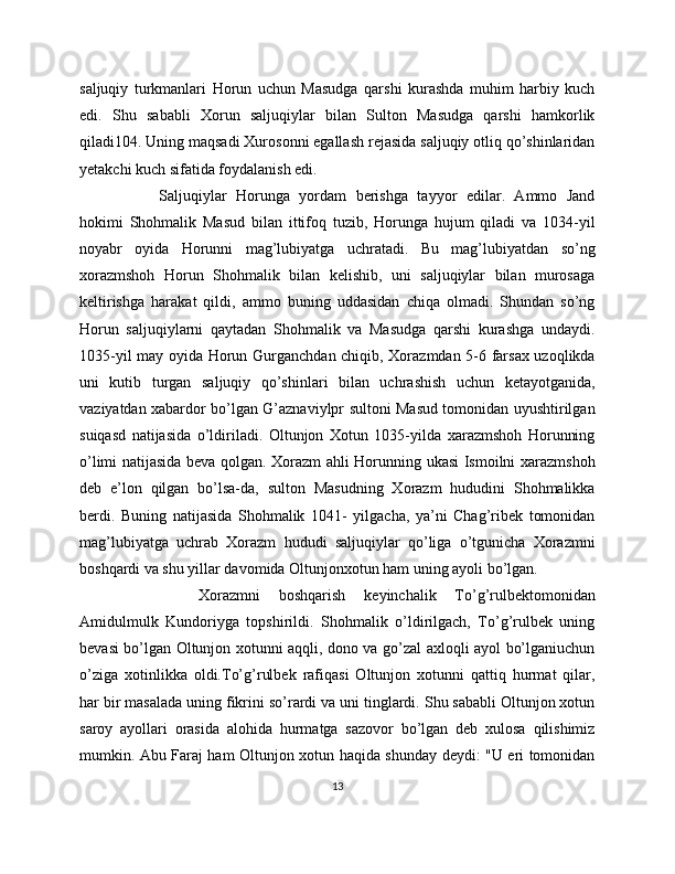 saljuqiy   turkmanlari   Horun   uchun   Masudga   qarshi   kurashda   muhim   harbiy   kuch
edi.   Shu   sababli   Xorun   saljuqiylar   bilan   Sulton   Masudga   qarshi   hamkorlik
qiladi104. Uning maqsadi Xurosonni egallash rejasida saljuqiy otliq qo’shinlaridan
yetakchi kuch sifatida foydalanish edi. 
Saljuqiylar   Horunga   yordam   berishga   tayyor   edilar.   Ammo   Jand
hokimi   Shohmalik   Masud   bilan   ittifoq   tuzib,   Horunga   hujum   qiladi   va   1034-yil
noyabr   oyida   Horunni   mag’lubiyatga   uchratadi.   Bu   mag’lubiyatdan   so’ng
xorazmshoh   Horun   Shohmalik   bilan   kelishib,   uni   saljuqiylar   bilan   murosaga
keltirishga   harakat   qildi,   ammo   buning   uddasidan   chiqa   olmadi.   Shundan   so’ng
Horun   saljuqiylarni   qaytadan   Shohmalik   va   Masudga   qarshi   kurashga   undaydi.
1035-yil may oyida Horun Gurganchdan chiqib, Xorazmdan 5-6 farsax uzoqlikda
uni   kutib   turgan   saljuqiy   qo’shinlari   bilan   uchrashish   uchun   ketayotganida,
vaziyatdan xabardor bo’lgan G’aznaviylpr sultoni Masud tomonidan uyushtirilgan
suiqasd   natijasida   o’ldiriladi.   Oltunjon   Xotun   1035-yilda   xarazmshoh   Horunning
o’limi natijasida beva qolgan. Xorazm ahli Horunning ukasi Ismoilni xarazmshoh
deb   e’lon   qilgan   bo’lsa-da,   sulton   Masudning   Xorazm   hududini   Shohmalikka
berdi.   Buning   natijasida   Shohmalik   1041-   yilgacha,   ya’ni   Chag’ribek   tomonidan
mag’lubiyatga   uchrab   Xorazm   hududi   saljuqiylar   qo’liga   o’tgunicha   Xorazmni
boshqardi va shu yillar davomida Oltunjonxotun ham uning ayoli bo’lgan. 
Xorazmni   boshqarish   keyinchalik   To’g’rulbektomonidan
Amidulmulk   Kundoriyga   topshirildi.   Shohmalik   o’ldirilgach,   To’g’rulbek   uning
bevasi bo’lgan Oltunjon xotunni aqqli, dono va go’zal axloqli ayol bo’lganiuchun
o’ziga   xotinlikka   oldi.To’g’rulbek   rafiqasi   Oltunjon   xotunni   qattiq   hurmat   qilar,
har bir masalada uning fikrini so’rardi va uni tinglardi. Shu sababli Oltunjon xotun
saroy   ayollari   orasida   alohida   hurmatga   sazovor   bo’lgan   deb   xulosa   qilishimiz
mumkin. Abu Faraj ham Oltunjon xotun haqida shunday deydi: "U eri tomonidan
13 