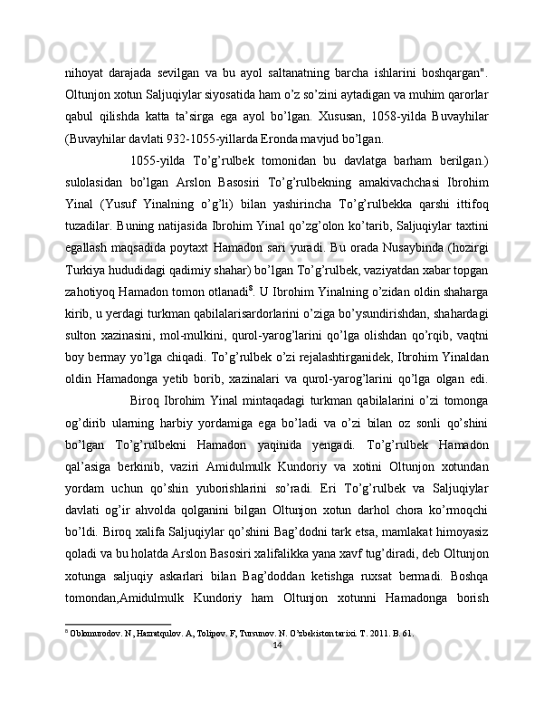 nihoyat   darajada   sevilgan   va   bu   ayol   saltanatning   barcha   ishlarini   boshqargan".
Oltunjon xotun Saljuqiylar siyosatida ham o’z so’zini aytadigan va muhim qarorlar
qabul   qilishda   katta   ta’sirga   ega   ayol   bo’lgan.   Xususan,   1058-yilda   Buvayhilar
(Buvayhilar davlati 932-1055-yillarda Eronda mavjud bo’lgan. 
1055-yilda   To’g’rulbek   tomonidan   bu   davlatga   barham   berilgan.)
sulolasidan   bo’lgan   Arslon   Basosiri   To’g’rulbekning   amakivachchasi   Ibrohim
Yinal   (Yusuf   Yinalning   o’g’li)   bilan   yashirincha   To’g’rulbekka   qarshi   ittifoq
tuzadilar. Buning natijasida Ibrohim Yinal qo’zg’olon ko’tarib, Saljuqiylar taxtini
egallash   maqsadida   poytaxt   Hamadon   sari   yuradi.   Bu   orada   Nusaybinda   (hozirgi
Turkiya hududidagi qadimiy shahar) bo’lgan To’g’rulbek, vaziyatdan xabar topgan
zahotiyoq Hamadon tomon otlanadi 8
. U Ibrohim Yinalning o’zidan oldin shaharga
kirib, u yerdagi turkman qabilalarisardorlarini o’ziga bo’ysundirishdan, shahardagi
sulton   xazinasini,   mol-mulkini,   qurol-yarog’larini   qo’lga   olishdan   qo’rqib,   vaqtni
boy bermay yo’lga chiqadi. To’g’rulbek o’zi rejalashtirganidek, Ibrohim Yinaldan
oldin   Hamadonga   yetib   borib,   xazinalari   va   qurol-yarog’larini   qo’lga   olgan   edi.
Biroq   Ibrohim   Yinal   mintaqadagi   turkman   qabilalarini   o’zi   tomonga
og’dirib   ularning   harbiy   yordamiga   ega   bo’ladi   va   o’zi   bilan   oz   sonli   qo’shini
bo’lgan   To’g’rulbekni   Hamadon   yaqinida   yengadi.   To’g’rulbek   Hamadon
qal’asiga   berkinib,   vaziri   Amidulmulk   Kundoriy   va   xotini   Oltunjon   xotundan
yordam   uchun   qo’shin   yuborishlarini   so’radi.   Eri   To’g’rulbek   va   Saljuqiylar
davlati   og’ir   ahvolda   qolganini   bilgan   Oltunjon   xotun   darhol   chora   ko’rmoqchi
bo’ldi. Biroq xalifa Saljuqiylar qo’shini Bag’dodni tark etsa, mamlakat himoyasiz
qoladi va bu holatda Arslon Basosiri xalifalikka yana xavf tug’diradi, deb Oltunjon
xotunga   saljuqiy   askarlari   bilan   Bag’doddan   ketishga   ruxsat   bermadi.   Boshqa
tomondan,Amidulmulk   Kundoriy   ham   Oltunjon   xotunni   Hamadonga   borish
8
  Oblomurodov. N, Hazratqulov. A, Tolipov. F, Tursunov. N. O’zbekiston tarixi. T . 2011.  B . 61.
14 