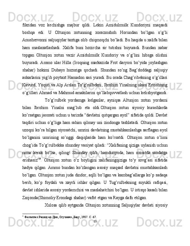 fikridan   voz   kechishga   majbur   qildi.   Lekin   Amidulmulk   Kundoriyni   maqsadi
boshqa   edi.   U   Oltunjon   xotunning   xorazmshoh   Horundan   bo’lgan   o’g’li
Anushervonni saljuqiylar taxtiga olib chiqmoqchi bo’ladi. Bu haqida u xalifa bilan
ham   maslaxatlashadi.   Xalifa   buni   hozircha   sir   tutishni   buyuradi.   Bundan   xabar
topgan   Oltunjon   xotun   vazir   Amidulmulk   Kundoriy   va   o’g’lini   hibsga   olishni
buyuradi.   Ammo   ular   Hilla   (Iroqning   markazida   Frot   daryosi   bo’yida   joylashgan
shahar)   hokimi   Dubays   huzuriga   qochadi.   Shundan   so’ng   Bag’doddagi   saljuqiy
askarlarini yig’ib poytaxt Hamadon sari yuradi. Bu orada Chag’ribekning o’g’illari
Kavurd, Yoquti va Alp Arslan To’g’rulbekni, Ibrohim Yinalning ukasi Ertoshning
o’g’illari Ahmad va Mahmud amakilarini qo’llabquvvatlash uchun kelishyotgandi.
To’g’rulbek   yordamga   kelganlar,   ayniqsa   Altunjon   xotun   yordami
bilan   Ibrohim   Yinalni   mag’lub   eta   oldi.Oltunjon   xotun   siyosiy   kurashlarda
ko’rsatgan jasorati uchun u tarixda “davlatni qutqargan ayol” sifatida qoldi. Davlat
taqdiri  uchun o’g’liga  ham  rahim  qilmay uni  zindonga tashlatadi.  Oltunjon xotun
uzoqni ko’ra bilgan siyosatchi, umrini davlatning mustahkamlashga sarflagan ayol
bo’lganini   umrining   so’nggi   daqiqlarida   ham   ko’rsatdi.   Oltunjon   xotun   o’limi
chog’ida To’g’rulbekka shunday vasiyat qiladi: “Xalifaning qiziga uylanish uchun
nima   kerak   bo’lsa,   qiling!   Shunday   qilib,   hamdunyoda,   ham   oxiratda   saodatga
erishasiz” 9
.   Oltunjon   xotun   o’z   boyligini   xalifaningqiziga   to’y   sovg’asi   sifatida
hadya   qilgan.   Ammo   bundan   ko’zlangan   asosiy   maqsad   davlatni   mustahkamlash
bo’lgan. Oltunjon xotun juda dindor, aqlli bo’lgan va kambag’allarga ko’p sadaqa
berib,   ko’p   foydali   va   xayrli   ishlar   qilgan.   U   Tug’rulbekning   suyukli   rafiqasi,
davlat ishlarida asosiy yordamchisi va maslahatchisi bo’lgan. U istisqo kasali bilan
Zinjonda(Shimoliy Erondagi shahar) vafot etgan va Rayga dafn etilgan. 
Xulosa qilib aytganda  Oltunjon xotunning Saljuqiylar  davlati  siyosiy
9
  Фазлаллах Рашид ад-Дин, Огузнаме, Баку, 1987.  C . 67.
15 