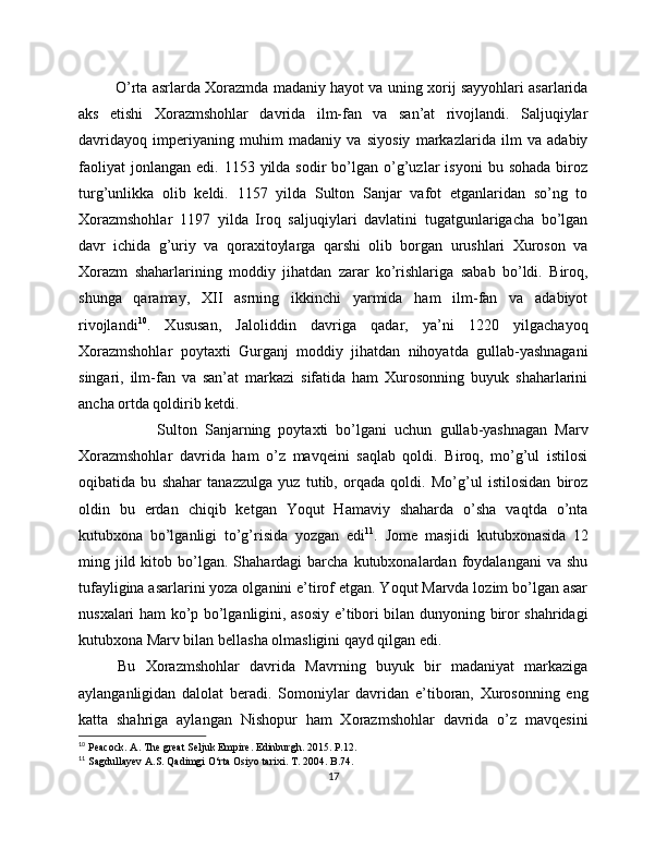             O’rta asrlarda Xorazmda madaniy hayot va uning xorij sayyohlari asarlarida
aks   etishi   Xorazmshohlar   davrida   ilm-fan   va   san’at   rivojlandi.   Saljuqiylar
davridayoq   imperiyaning   muhim   madaniy   va   siyosiy   markazlarida   ilm   va   adabiy
faoliyat  jonlangan   edi.  1153  yilda  sodir   bo’lgan  o’g’uzlar  isyoni   bu  sohada   biroz
turg’unlikka   olib   keldi.   1157   yilda   Sulton   Sanjar   vafot   etganlaridan   so’ng   to
Xorazmshohlar   117   yilda   Iroq   saljuqiylari   davlatini   tugatgunlarigacha   bo’lgan
davr   ichida   g’uriy   va   qoraxitoylarga   qarshi   olib   borgan   urushlari   Xuroson   va
Xorazm   shaharlarining   moddiy   jihatdan   zarar   ko’rishlariga   sabab   bo’ldi.   Biroq,
shunga   qaramay,   XII   asrning   ikkinchi   yarmida   ham   ilm-fan   va   adabiyot
rivojlandi 10
.   Xususan,   Jaloliddin   davriga   qadar,   ya’ni   1220   yilgachayoq
Xorazmshohlar   poytaxti   Gurganj   moddiy   jihatdan   nihoyatda   gullab-yashnagani
singari,   ilm-fan   va   san’at   markazi   sifatida   ham   Xurosonning   buyuk   shaharlarini
ancha ortda qoldirib ketdi.
Sulton   Sanjarning   poytaxti   bo’lgani   uchun   gullab-yashnagan   Marv
Xorazmshohlar   davrida   ham   o’z   mavqeini   saqlab   qoldi.   Biroq,   mo’g’ul   istilosi
oqibatida   bu   shahar   tanazzulga   yuz   tutib,   orqada   qoldi.   Mo’g’ul   istilosidan   biroz
oldin   bu   erdan   chiqib   ketgan   Yoqut   Hamaviy   shaharda   o’sha   vaqtda   o’nta
kutubxona   bo’lganligi   to’g’risida   yozgan   edi 11
.   Jome   masjidi   kutubxonasida   12
ming  jild  kitob  bo’lgan.  Shahardagi   barcha   kutubxonalardan  foydalangani   va  shu
tufayligina asarlarini yoza olganini e’tirof etgan. Yoqut Marvda lozim bo’lgan asar
nusxalari ham ko’p bo’lganligini, asosiy e’tibori bilan dunyoning biror shahridagi
kutubxona Marv bilan bellasha olmasligini qayd qilgan edi. 
Bu   Xorazmshohlar   davrida   Mavrning   buyuk   bir   madaniyat   markaziga
aylanganligidan   dalolat   beradi.   Somoniylar   davridan   e’tiboran,   Xurosonning   eng
katta   shahriga   aylangan   Nishopur   ham   Xorazmshohlar   davrida   o’z   mavqesini
10
  Peacock .  A. The great Seljuk Empire. Edinburgh. 2015. P.12.
11
  Sagdullayev A.S. Qadimgi O‘rta Osiyo tarixi. T. 2004.  B.74.
17 