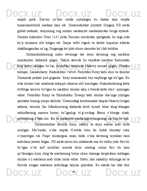 saqlab   qoldi.   Karvon   yo’llari   ustida   joylashgan   bu   shahar   ayni   vaqtda
hunarmandchilik   markazi   ham   edi.   Xorazmshohlar   poytaxti   Gurganj   XII   asrda
gullab-yashnab,   dunyoning   eng   muhim   madaniyat   markazlaridan   biriga   aylandi.
Xorazm   hukmdori   Otsiz   1142   yilda   Xuroson   yurishidan   qaytganda,   bu   erga   juda
ko’p   olimlarni   olib   kelgan   edi.   Sanjar   vafot   etgach   va   davlat   imperiya   sifatida
shakllanganidan so’ng, Gurganjga ko’plab olimu ulamolar ko’chib keldilar.
Xorazmshohlarning   insho   devoniga   har   doim   davrning   eng   mashhur
munshiylari   rahbarlik   qilgan.   Takish   davrida   bu   vazifada   mashhur   Bahouddin
Bog’dodiy   ishlagan   bo’lsa,   Jaloliddin   zamonida   Nasaviy   xizmat   qilgan.   Ulardan
tashqari, Zamahshariy, Rashididdin Vatvot, Faxriddin Roziy kabi olim va shoirlar
Xorazmda yashab ijod qilganlar. Ilmiy muassasalar boy vaqflarga ega bo’lgan. Bu
erda olimlar turli sohalarda tadqiqot ishlarini olib borishgan. Hukmdorlarning katta
iltifotiga sazovor bo’lgan bu mashhur olimlar xalq o’rtasida katta obro’ qozongan
edilar.   Faxriddin   Roziy   va   Shihobiddin   Xivaqiy   kabi   olimlar   sha’niga   yozilgan
qasidalar buning yorqin dalilidir. Xorazmdagi kutubxonalar haqida Nasaviy bergan
xabarni,   tarixchi   Ibn   Isfandiyorning   shaharda   kitob   tijorati   bilan   shug’ullangan
sahhoflarning   maxsus   bozori   bo’lganligi   to’g’risidagi   fikrini   e’tiborga   olsak,
poytaxtning o’lkan ilm- fan va madaniyat markaziga aylanganligi ma’lum bo’ladi.
Xorazmshohlar   davrida   ilmiy,   adabiy   va   diniy   asarlar   arab   tilida
yozilgan.   Ma’lumki,   o’sha   vaqtda   G’arbda   lotin   tili   huddi   shunday   rolni
o’ynayotgan   edi.   Faqat   olimlargina   emas,   balki   o’sha   davrning   ziyolilari   ham
arabchani yaxshi bilgan. XII asrda ayrim ilm sohalarida ona tili turkiy yoki fors tili
bo’lgan   o’rta   sinf   ziyolilari   orasida   biroz   osonligi   uchun   fors   tili   ham
qo’llanilgan.Ayni  chog’da  asarlarining  butun  islom  olamiga  tarqalishini  xohlagan
olimlar o’z asarlarini arab tilida yozar edilar. Hatto, ular mahalliy ehtiyojga ko’ra
forscha   yozgan   asarlarini   arabchaga   tarjima   qilardilar.   Bu   asarda   har   ikki   tilni
18 