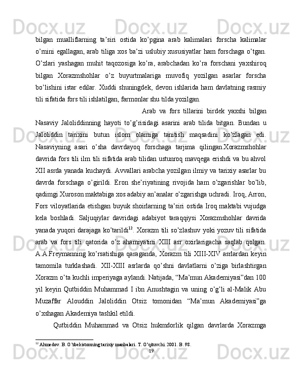 bilgan   mualliflarning   ta’siri   ostida   ko’pgina   arab   kalimalari   forscha   kalimalar
o’rnini egallagan, arab tiliga xos ba’zi uslubiy xususiyatlar ham forschaga o’tgan.
O’zlari   yashagan   muhit   taqozosiga   ko’ra,   arabchadan   ko’ra   forschani   yaxshiroq
bilgan   Xorazmshohlar   o’z   buyurtmalariga   muvofiq   yozilgan   asarlar   forscha
bo’lishini   istar   edilar.   Xuddi   shuningdek,   devon   ishlarida   ham   davlatning   rasmiy
tili sifatida fors tili ishlatilgan, farmonlar shu tilda yozilgan. 
Arab   va   fors   tillarini   birdek   yaxshi   bilgan
Nasaviy   Jaloliddinning   hayoti   to’g’risidagi   asarini   arab   tilida   bitgan.   Bundan   u
Jaloliddin   tarixini   butun   islom   olamiga   tanitish   maqsadini   ko’zlagan   edi.
Nasaviyning   asari   o’sha   davrdayoq   forschaga   tarjima   qilingan.Xorazmshohlar
davrida fors tili ilm tili sifatida arab tilidan ustunroq mavqega erishdi va bu ahvol
XII asrda yanada kuchaydi. Avvallari arabcha yozilgan ilmiy va tarixiy asarlar bu
davrda   forschaga   o’girildi.   Eron   she’riyatining   rivojida   ham   o’zgarishlar   bo’lib,
qadimgi Xuroson maktabiga xos adabiy an’analar o’zgarishga uchradi. Iroq, Arron,
Fors viloyatlarida etishgan  buyuk shoirlarning ta’siri  ostida Iroq maktabi vujudga
kela   boshladi.   Saljuqiylar   davridagi   adabiyot   taraqqiysi   Xorazmshohlar   davrida
yanada yuqori darajaga ko’tarildi 12
. Xorazm tili so’zlashuv yoki yozuv tili sifatida
arab   va   fors   tili   qatorida   o’z   ahamiyatini   XIII   asr   oxirlarigacha   saqlab   qolgan.
A.A.Freymanning   ko’rsatishiga   qaraganda,   Xorazm   tili   XIII-XIV   asrlardan   keyin
tamomila   turklashadi.   XII-XIII   asrlarda   qo’shni   davlatlarni   o’ziga   birlashtirgan
Xorazm o’ta kuchli imperiyaga aylandi. Natijada, “Ma’mun Akademiyasi”dan 100
yil   keyin   Qutbiddin   Muhammad   I   ibn   Anushtagin   va   uning   o’g’li   al-Malik   Abu
Muzaffar   Alouddin   Jaloliddin   Otsiz   tomonidan   “Ma’mun   Akademiyasi”ga
o’xshagan Akademiya tashkil etildi. 
Qutbiddin   Muhammad   va   Otsiz   hukmdorlik   qilgan   davrlarda   Xorazmga
12
  Ahmedov. B. O’zbekistonning tarixiy manbalari. T. O’qituvchi. 2001. B. 98.
19 