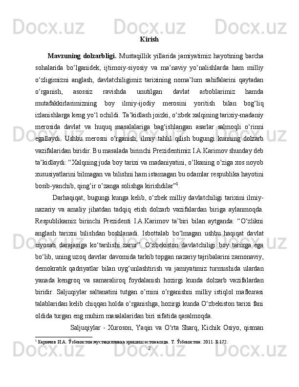 Kirish
          Mavzuning   dolzarbligi.   Mustaqillik   yillarida   jamiyatimiz   hayotining   barcha
sohalarida   bo‘lganidek,   ijtimoiy-siyosiy   va   ma’naviy   yo‘nalishlarda   ham   milliy
o‘zligimizni   anglash,   davlatchiligimiz   tarixining   noma’lum   sahifalarini   qaytadan
o‘rganish,   asossiz   ravishda   unutilgan   davlat   arboblarimiz   hamda
mutafakkirlarimizning   boy   ilmiy-ijodiy   merosini   yoritish   bilan   bog‘liq
izlanishlarga keng yo‘l ochildi. Ta’kidlash joizki, o‘zbek xalqining tarixiy-madaniy
merosida   davlat   va   huquq   masalalariga   bag‘ishlangan   asarlar   salmoqli   o‘rinni
egallaydi.   Ushbu   merosni   o‘rganish,   ilmiy   tahlil   qilish   bugungi   kunning   dolzarb
vazifalaridan biridir. Bu masalada birinchi Prezidentimiz I.A.Karimov shunday deb
ta’kidlaydi: “Xalqning juda boy tarixi va madaniyatini, o’lkaning o’ziga xos noyob
xususiyatlarini bilmagan va bilishni ham istamagan bu odamlar respublika hayotini
bosib-yanchib, qing’ir o’zanga solishga kirishdilar” 1
. 
Darhaqiqat, bugungi kunga kelib, o‘zbek milliy davlatchiligi  tarixini ilmiy-
nazariy   va   amaliy   jihatdan   tadqiq   etish   dolzarb   vazifalardan   biriga   aylanmoqda.
Respublikamiz   birinchi   Prezidenti   I.A.Karimov   ta’biri   bilan   aytganda:   “O‘zlikni
anglash   tarixni   bilishdan   boshlanadi.   Isbottalab   bo‘lmagan   ushbu   haqiqat   davlat
siyosati   darajasiga   ko‘tarilishi   zarur”.   O‘zbekiston   davlatchiligi   boy   tarixga   ega
bo‘lib, uning uzoq davrlar davomida tarkib topgan nazariy tajribalarini zamonaviy,
demokratik   qadriyatlar   bilan   uyg‘unlashtirish   va   jamiyatimiz   turmushida   ulardan
yanada   kengroq   va   samaraliroq   foydalanish   hozirgi   kunda   dolzarb   vazifalardan
biridir.   Saljuqiylar   saltanatini   tutgan   o’rnini   o’rganishni   milliy   istiqlol   mafkurasi
talablaridan kelib chiqqan holda o‘rganishga, hozirgi kunda O‘zbekiston tarixi fani
oldida turgan eng muhim masalalaridan biri sifatida qaralmoqda.  
Saljuqiylar   -   Xuroson,   Yaqin   va   O rta   Sharq,   Kichik   Osiyo,   qismanʻ
1
 Каримов И.А. Ўзбекистон мустақилликка эришиш остонасида.  Т. Ўзбекистон. 2011. Б.172.
2 