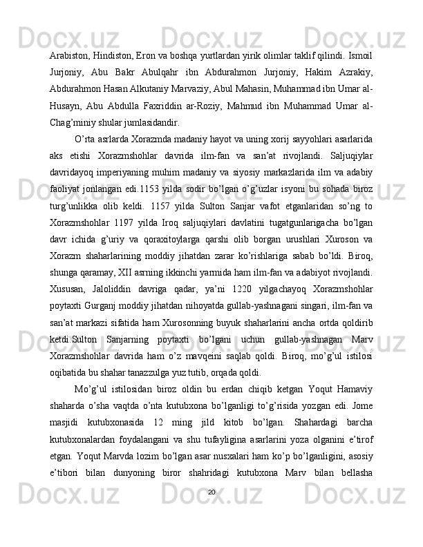 Arabiston, Hindiston, Eron va boshqa yurtlardan yirik olimlar taklif qilindi. Ismoil
Jurjoniy,   Abu   Bakr   Abulqahr   ibn   Abdurahmon   Jurjoniy,   Hakim   Azrakiy,
Abdurahmon Hasan Alkutaniy Marvaziy, Abul Mahasin, Muhammad ibn Umar al-
Husayn,   Abu   Abdulla   Faxriddin   ar-Roziy,   Mahmud   ibn   Muhammad   Umar   al-
Chag’miniy shular jumlasidandir.
O’rta asrlarda Xorazmda madaniy hayot va uning xorij sayyohlari asarlarida
aks   etishi   Xorazmshohlar   davrida   ilm-fan   va   san’at   rivojlandi.   Saljuqiylar
davridayoq   imperiyaning   muhim   madaniy   va   siyosiy   markazlarida   ilm   va   adabiy
faoliyat   jonlangan   edi.1153   yilda   sodir   bo’lgan   o’g’uzlar   isyoni   bu   sohada   biroz
turg’unlikka   olib   keldi.   1157   yilda   Sulton   Sanjar   vafot   etganlaridan   so’ng   to
Xorazmshohlar   117   yilda   Iroq   saljuqiylari   davlatini   tugatgunlarigacha   bo’lgan
davr   ichida   g’uriy   va   qoraxitoylarga   qarshi   olib   borgan   urushlari   Xuroson   va
Xorazm   shaharlarining   moddiy   jihatdan   zarar   ko’rishlariga   sabab   bo’ldi.   Biroq,
shunga qaramay, XII asrning ikkinchi yarmida ham ilm-fan va adabiyot rivojlandi.
Xususan,   Jaloliddin   davriga   qadar,   ya’ni   1220   yilgachayoq   Xorazmshohlar
poytaxti Gurganj moddiy jihatdan nihoyatda gullab-yashnagani singari, ilm-fan va
san’at  markazi  sifatida ham  Xurosonning buyuk shaharlarini  ancha  ortda qoldirib
ketdi.Sulton   Sanjarning   poytaxti   bo’lgani   uchun   gullab-yashnagan   Marv
Xorazmshohlar   davrida   ham   o’z   mavqeini   saqlab   qoldi.   Biroq,   mo’g’ul   istilosi
oqibatida bu shahar tanazzulga yuz tutib, orqada qoldi. 
Mo’g’ul   istilosidan   biroz   oldin   bu   erdan   chiqib   ketgan   Yoqut   Hamaviy
shaharda   o’sha   vaqtda   o’nta   kutubxona   bo’lganligi   to’g’risida   yozgan   edi.   Jome
masjidi   kutubxonasida   12   ming   jild   kitob   bo’lgan.   Shahardagi   barcha
kutubxonalardan   foydalangani   va   shu   tufayligina   asarlarini   yoza   olganini   e’tirof
etgan. Yoqut Marvda lozim bo’lgan asar nusxalari ham ko’p bo’lganligini, asosiy
e’tibori   bilan   dunyoning   biror   shahridagi   kutubxona   Marv   bilan   bellasha
20 