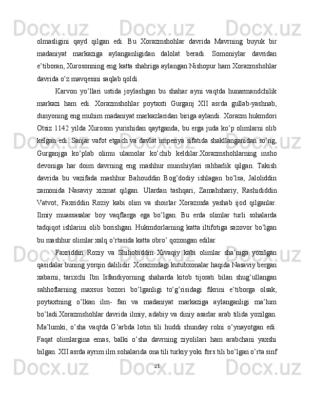 olmasligini   qayd   qilgan   edi.   Bu   Xorazmshohlar   davrida   Mavrning   buyuk   bir
madaniyat   markaziga   aylanganligidan   dalolat   beradi.   Somoniylar   davridan
e’tiboran, Xurosonning eng katta shahriga aylangan Nishopur ham Xorazmshohlar
davrida o’z mavqesini saqlab qoldi. 
Karvon   yo’llari   ustida   joylashgan   bu   shahar   ayni   vaqtda   hunarmandchilik
markazi   ham   edi.   Xorazmshohlar   poytaxti   Gurganj   XII   asrda   gullab-yashnab,
dunyoning eng muhim madaniyat markazlaridan biriga aylandi. Xorazm hukmdori
Otsiz 1142 yilda Xuroson yurishidan qaytganda, bu erga juda ko’p olimlarni olib
kelgan edi. Sanjar vafot etgach va davlat imperiya sifatida shakllanganidan so’ng,
Gurganjga   ko’plab   olimu   ulamolar   ko’chib   keldilar.Xorazmshohlarning   insho
devoniga   har   doim   davrning   eng   mashhur   munshiylari   rahbarlik   qilgan.   Takish
davrida   bu   vazifada   mashhur   Bahouddin   Bog’dodiy   ishlagan   bo’lsa,   Jaloliddin
zamonida   Nasaviy   xizmat   qilgan.   Ulardan   tashqari,   Zamahshariy,   Rashididdin
Vatvot,   Faxriddin   Roziy   kabi   olim   va   shoirlar   Xorazmda   yashab   ijod   qilganlar.
Ilmiy   muassasalar   boy   vaqflarga   ega   bo’lgan.   Bu   erda   olimlar   turli   sohalarda
tadqiqot   ishlarini   olib   borishgan.   Hukmdorlarning  katta   iltifotiga   sazovor   bo’lgan
bu mashhur olimlar xalq o’rtasida katta obro’ qozongan edilar. 
Faxriddin   Roziy   va   Shihobiddin   Xivaqiy   kabi   olimlar   sha’niga   yozilgan
qasidalar buning yorqin dalilidir. Xorazmdagi kutubxonalar haqida Nasaviy bergan
xabarni,   tarixchi   Ibn   Isfandiyorning   shaharda   kitob   tijorati   bilan   shug’ullangan
sahhoflarning   maxsus   bozori   bo’lganligi   to’g’risidagi   fikrini   e’tiborga   olsak,
poytaxtning   o’lkan   ilm-   fan   va   madaniyat   markaziga   aylanganligi   ma’lum
bo’ladi.Xorazmshohlar davrida ilmiy, adabiy va diniy asarlar arab tilida yozilgan.
Ma’lumki,   o’sha   vaqtda   G’arbda   lotin   tili   huddi   shunday   rolni   o’ynayotgan   edi.
Faqat   olimlargina   emas,   balki   o’sha   davrning   ziyolilari   ham   arabchani   yaxshi
bilgan. XII asrda ayrim ilm sohalarida ona tili turkiy yoki fors tili bo’lgan o’rta sinf
21 