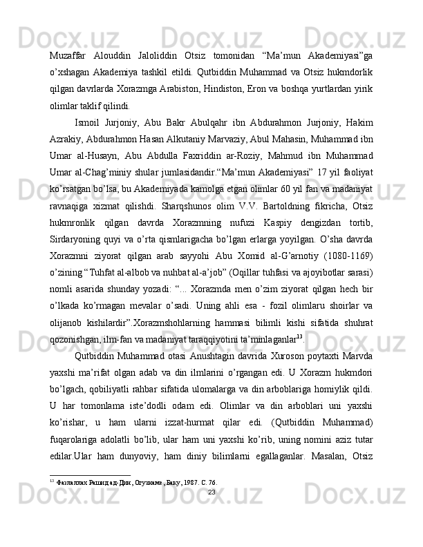 Muzaffar   Alouddin   Jaloliddin   Otsiz   tomonidan   “Ma’mun   Akademiyasi”ga
o’xshagan   Akademiya   tashkil   etildi.   Qutbiddin   Muhammad   va   Otsiz   hukmdorlik
qilgan davrlarda Xorazmga Arabiston, Hindiston, Eron va boshqa yurtlardan yirik
olimlar taklif qilindi. 
Ismoil   Jurjoniy,   Abu   Bakr   Abulqahr   ibn   Abdurahmon   Jurjoniy,   Hakim
Azrakiy, Abdurahmon Hasan Alkutaniy Marvaziy, Abul Mahasin, Muhammad ibn
Umar   al-Husayn,   Abu   Abdulla   Faxriddin   ar-Roziy,   Mahmud   ibn   Muhammad
Umar al-Chag’miniy shular  jumlasidandir.“Ma’mun Akademiyasi” 17 yil  faoliyat
ko’rsatgan bo’lsa, bu Akademiyada kamolga etgan olimlar 60 yil fan va madaniyat
ravnaqiga   xizmat   qilishdi.   Sharqshunos   olim   V.V.   Bartoldning   fikricha,   Otsiz
hukmronlik   qilgan   davrda   Xorazmning   nufuzi   Kaspiy   dengizdan   tortib,
Sirdaryoning   quyi   va   o’rta   qismlarigacha   bo’lgan   erlarga   yoyilgan.   O’sha   davrda
Xorazmni   ziyorat   qilgan   arab   sayyohi   Abu   Xomid   al-G’arnotiy   (1080-1169)
o’zining “Tuhfat al-albob va nuhbat al-a’job” (Oqillar tuhfasi va ajoyibotlar sarasi)
nomli   asarida   shunday   yozadi:   “...   Xorazmda   men   o’zim   ziyorat   qilgan   hech   bir
o’lkada   ko’rmagan   mevalar   o’sadi.   Uning   ahli   esa   -   fozil   olimlaru   shoirlar   va
olijanob   kishilardir”.Xorazmshohlarning   hammasi   bilimli   kishi   sifatida   shuhrat
qozonishgan, ilm-fan va madaniyat taraqqiyotini ta’minlaganlar 13
. 
Qutbiddin   Muhammad   otasi   Anushtagin   davrida   Xuroson   poytaxti   Marvda
yaxshi   ma’rifat   olgan   adab   va   din   ilmlarini   o’rgangan   edi.   U   Xorazm   hukmdori
bo’lgach, qobiliyatli  rahbar sifatida ulomalarga va din arboblariga homiylik qildi.
U   har   tomonlama   iste’dodli   odam   edi.   Olimlar   va   din   arboblari   uni   yaxshi
ko’rishar,   u   ham   ularni   izzat-hurmat   qilar   edi.   (Qutbiddin   Muhammad)
fuqarolariga   adolatli   bo’lib,   ular   ham   uni   yaxshi   ko’rib,   uning   nomini   aziz   tutar
edilar.Ular   ham   dunyoviy,   ham   diniy   bilimlarni   egallaganlar.   Masalan,   Otsiz
13
  Фазлаллах   Рашид   ад - Дин ,  Огузнаме ,  Баку , 1987. C . 76.
23 