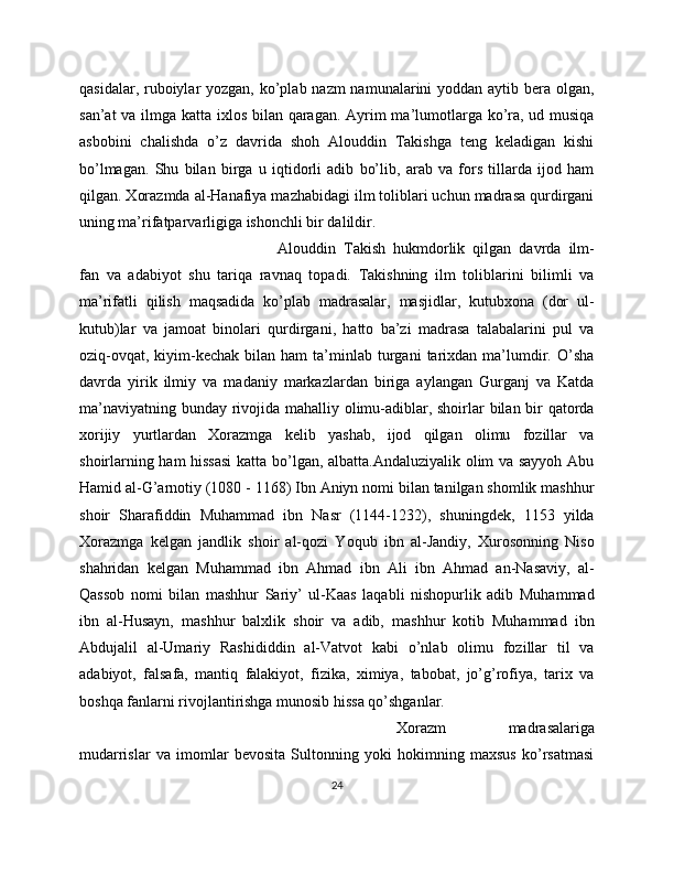 qasidalar, ruboiylar yozgan, ko’plab nazm  namunalarini yoddan aytib bera olgan,
san’at  va ilmga katta ixlos bilan qaragan. Ayrim  ma’lumotlarga ko’ra, ud musiqa
asbobini   chalishda   o’z   davrida   shoh   Alouddin   Takishga   teng   keladigan   kishi
bo’lmagan.   Shu   bilan   birga   u   iqtidorli   adib   bo’lib,   arab   va   fors   tillarda   ijod   ham
qilgan. Xorazmda al-Hanafiya mazhabidagi ilm toliblari uchun madrasa qurdirgani
uning ma’rifatparvarligiga ishonchli bir dalildir. 
Alouddin   Takish   hukmdorlik   qilgan   davrda   ilm-
fan   va   adabiyot   shu   tariqa   ravnaq   topadi.   Takishning   ilm   toliblarini   bilimli   va
ma’rifatli   qilish   maqsadida   ko’plab   madrasalar,   masjidlar,   kutubxona   (dor   ul-
kutub)lar   va   jamoat   binolari   qurdirgani,   hatto   ba’zi   madrasa   talabalarini   pul   va
oziq-ovqat,   kiyim-kechak  bilan  ham  ta’minlab  turgani   tarixdan  ma’lumdir.  O’sha
davrda   yirik   ilmiy   va   madaniy   markazlardan   biriga   aylangan   Gurganj   va   Katda
ma’naviyatning bunday rivojida mahalliy olimu-adiblar, shoirlar bilan bir  qatorda
xorijiy   yurtlardan   Xorazmga   kelib   yashab,   ijod   qilgan   olimu   fozillar   va
shoirlarning ham hissasi  katta bo’lgan, albatta.Andaluziyalik olim va sayyoh Abu
Hamid al-G’arnotiy (1080 - 1168) Ibn Aniyn nomi bilan tanilgan shomlik mashhur
shoir   Sharafiddin   Muhammad   ibn   Nasr   (1144-1232),   shuningdek,   1153   yilda
Xorazmga   kelgan   jandlik   shoir   al-qozi   Yoqub   ibn   al-Jandiy,   Xurosonning   Niso
shahridan   kelgan   Muhammad   ibn   Ahmad   ibn   Ali   ibn   Ahmad   an-Nasaviy,   al-
Qassob   nomi   bilan   mashhur   Sariy’   ul-Kaas   laqabli   nishopurlik   adib   Muhammad
ibn   al-Husayn,   mashhur   balxlik   shoir   va   adib,   mashhur   kotib   Muhammad   ibn
Abdujalil   al-Umariy   Rashididdin   al-Vatvot   kabi   o’nlab   olimu   fozillar   til   va
adabiyot,   falsafa,   mantiq   falakiyot,   fizika,   ximiya,   tabobat,   jo’g’rofiya,   tarix   va
boshqa fanlarni rivojlantirishga munosib hissa qo’shganlar.
Xorazm   madrasalariga
mudarrislar   va   imomlar   bevosita   Sultonning   yoki   hokimning   maxsus   ko’rsatmasi
24 