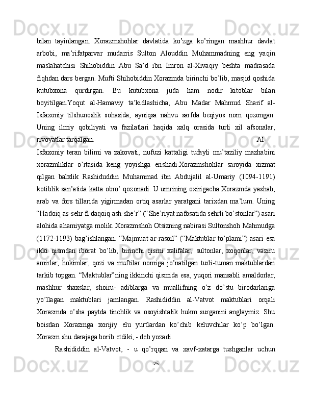 bilan   tayinlangan.   Xorazmshohlar   davlatida   ko’zga   ko’ringan   mashhur   davlat
arbobi,   ma’rifatparvar   mudarris   Sulton   Alouddin   Muhammadning   eng   yaqin
maslahatchisi   Shihobiddin   Abu   Sa’d   ibn   Imron   al-Xivaqiy   beshta   madrasada
fiqhdan dars bergan. Mufti Shihobiddin Xorazmda birinchi bo’lib, masjid qoshida
kutubxona   qurdirgan.   Bu   kutubxona   juda   ham   nodir   kitoblar   bilan
boyitilgan.Yoqut   al-Hamaviy   ta’kidlashicha,   Abu   Madar   Mahmud   Sharif   al-
Isfaxoniy   tilshunoslik   sohasida,   ayniqsa   nahvu   sarfda   beqiyos   nom   qozongan.
Uning   ilmiy   qobiliyati   va   fazilatlari   haqida   xalq   orasida   turli   xil   afsonalar,
rivoyatlar tarqalgan.  Al-
Isfaxoniy   teran   bilimi   va   zakovati,   nufuzi   kattaligi   tufayli   mu’taziliy   mazhabini
xorazmliklar   o’rtasida   keng   yoyishga   erishadi.Xorazmshohlar   saroyida   xizmat
qilgan   balxlik   Rashiduddin   Muhammad   ibn   Abdujalil   al-Umariy   (1094-1191)
kotiblik san’atida katta obro’ qozonadi. U umrining oxirigacha Xorazmda yashab,
arab   va   fors   tillarida   yigirmadan   ortiq   asarlar   yaratgani   tarixdan   ma’lum.   Uning
“Hadoiq as-sehr fi daqoiq ash-she’r” (“She’riyat nafosatida sehrli bo’stonlar”) asari
alohida ahamiyatga molik. Xorazmshoh Otsizning nabirasi Sultonshoh Mahmudga
(1172-1193)  bag’ishlangan.  “Majmuat  ar-rasoil” (“Maktublar  to’plami”)  asari  esa
ikki   qismdan   iborat   bo’lib,   birinchi   qismi   xalifalar,   sultonlar,   xoqonlar,   vaziru
amirlar,   hokimlar,   qozi   va   muftilar   nomiga   jo’natilgan   turli-tuman   maktublardan
tarkib topgan. “Maktublar”ning ikkinchi qismida esa, yuqori mansabli amaldorlar,
mashhur   shaxslar,   shoiru-   adiblarga   va   muallifning   o’z   do’stu   birodarlariga
yo’llagan   maktublari   jamlangan.   Rashididdin   al-Vatvot   maktublari   orqali
Xorazmda   o’sha   paytda   tinchlik   va   osoyishtalik   hukm   surganini   anglaymiz.   Shu
boisdan   Xorazmga   xorijiy   elu   yurtlardan   ko’chib   keluvchilar   ko’p   bo’lgan.
Xorazm shu darajaga borib etdiki, - deb yozadi. 
Rashididdin   al-Vatvot,   -   u   qo’rqqan   va   xavf-xatarga   tushganlar   uchun
25 