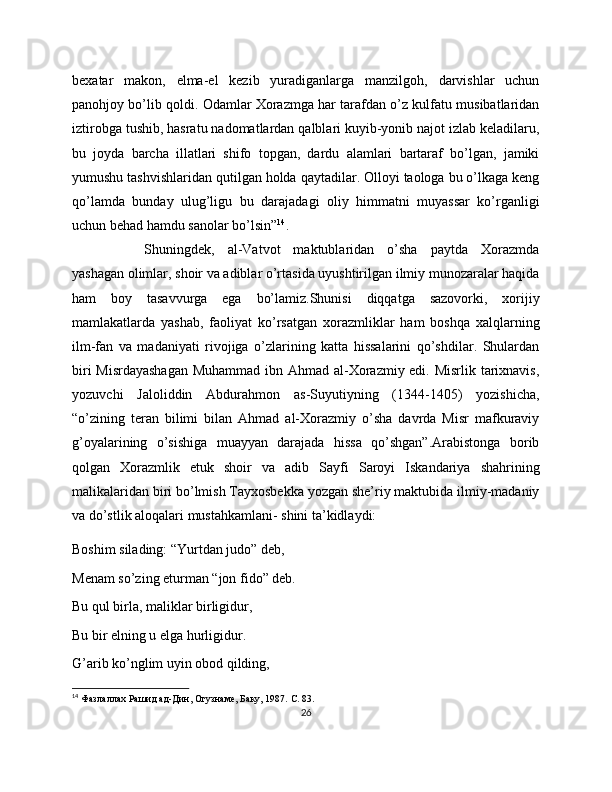 bexatar   makon,   elma-el   kezib   yuradiganlarga   manzilgoh,   darvishlar   uchun
panohjoy bo’lib qoldi. Odamlar Xorazmga har tarafdan o’z kulfatu musibatlaridan
iztirobga tushib, hasratu nadomatlardan qalblari kuyib-yonib najot izlab keladilaru,
bu   joyda   barcha   illatlari   shifo   topgan,   dardu   alamlari   bartaraf   bo’lgan,   jamiki
yumushu tashvishlaridan qutilgan holda qaytadilar. Olloyi taologa bu o’lkaga keng
qo’lamda   bunday   ulug’ligu   bu   darajadagi   oliy   himmatni   muyassar   ko’rganligi
uchun behad hamdu sanolar bo’lsin” 14
. 
Shuningdek,   al-Vatvot   maktublaridan   o’sha   paytda   Xorazmda
yashagan olimlar, shoir va adiblar o’rtasida uyushtirilgan ilmiy munozaralar haqida
ham   boy   tasavvurga   ega   bo’lamiz.Shunisi   diqqatga   sazovorki,   xorijiy
mamlakatlarda   yashab,   faoliyat   ko’rsatgan   xorazmliklar   ham   boshqa   xalqlarning
ilm-fan   va   madaniyati   rivojiga   o’zlarining   katta   hissalarini   qo’shdilar.   Shulardan
biri  Misrdayashagan  Muhammad ibn Ahmad al-Xorazmiy edi. Misrlik tarixnavis,
yozuvchi   Jaloliddin   Abdurahmon   as-Suyutiyning   (1344-1405)   yozishicha,
“o’zining   teran   bilimi   bilan   Ahmad   al-Xorazmiy   o’sha   davrda   Misr   mafkuraviy
g’oyalarining   o’sishiga   muayyan   darajada   hissa   qo’shgan”.Arabistonga   borib
qolgan   Xorazmlik   etuk   shoir   va   adib   Sayfi   Saroyi   Iskandariya   shahrining
malikalaridan biri bo’lmish Tayxosbekka yozgan she’riy maktubida ilmiy-madaniy
va do’stlik aloqalari mustahkamlani- shini ta’kidlaydi:
Boshim silading: “Yurtdan judo” deb,
Menam so’zing eturman “jon fido” deb.
Bu qul birla, maliklar birligidur,
Bu bir elning u elga hurligidur.
G’arib ko’nglim uyin obod qilding,
14
  Фазлаллах Рашид ад-Дин, Огузнаме, Баку, 1987.  C. 83.
26 