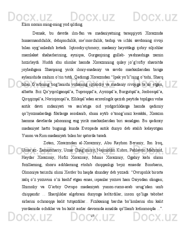 Elim nomin ming-ming yod qilding.
Demak,   bu   davrda   ilm-fan   va   madaniyatning   taraqqiyoti   Xorazmda
hunarmandchilik,   dehqonchilik,   me’morchilik,   tashqi   va   ichki   savdoning   rivoji
bilan   uyg’unlashib   ketadi.   Iqtisodiy-ijtimoiy,   madaniy   hayotdagi   ijobiy   siljishlar
mamlakat   shaharlarining,   ayniqsa,   Gurganjning   gullab-   yashnashiga   zamin
hozirlaydi.   Huddi   shu   olimlar   hamda   Xorazmning   qulay   jo’g’rofiy   sharoitda
joylashgani   Sharqning   yirik   ilmiy-madaniy   va   savdo   markazlaridan   biriga
aylanishida muhim o’rin tutdi. Qadimgi Xorazmdan “Ipak yo’li”ning o’tishi, Sharq
bilan   G’arbning   bog’lanishi   vohaning   iqtisodiy   va   madaniy   rivojiga   ta’sir   etgan,
albatta. Biz Qo’yqirilganqal’a, Tuproqqal’a, Ayozqal’a, Burgutqal’a, Jonbosqal’a,
Qirqqizqal’a, Norinjonqal’a, Ellikqal’adan arxeologik qazish paytida topilgan voha
antik   davri   mdaniyati   va   san’atiga   oid   yodgorliklarga   hamda   qadimiy
qo’lyozmalardagi   fikrlarga   asoslanib,   shuni   aytib   o’tmog’imiz   kerakki,   Xorazm
hamma   davrlarda   jahonning   eng   yirik   markazlaridan   biri   sanalgan.   Bu   qadimiy
madaniyat   hatto   bugungi   kunda   Evropada   antik   dunyo   deb   atalib   kelayotgan
Yunon va Rim madaniyati bilan bir qatorda turadi. 
Zotan,   Xorazmdan   al-Xorazmiy,   Abu   Rayhon   Beruniy,   Ibn   Iroq,
Umar az- Zamaxshariy, Umar Chag’miniy, Najmiddin Kubro, Pahlavon Mahmud,
Haydar   Xorazmiy,   Hofiz   Xorazmiy,   Munis   Xorazmiy,   Ogahiy   kabi   olimu
fozillarning,   shoiru   adiblarning   etishib   chiqqanligi   bejiz   emasdir.   Binobarin,
Olmoniya tarixchi olimi Xerder bu haqda shunday deb yozadi: “Ovrupolik birorta
xalq   o’z   yozuvini   o’zi   kashf   etgan   emas,   ispanlar   yozuvi   ham   Osiyodan   olingan;
Shimoliy   va   G’arbiy   Ovrupo   madaniyati   yunon-rumo-arab   urug’idan   unib
chiqqandir   ...   Sharqliklar   algebrani   dunyoga   keltirdilar,   inson   qo’liga   tabobat
sirlarini   ochmoqqa   kalit   tutqazdilar...   Fizikaning   barcha   bo’limlarini   shu   kalit
yordamida ochdilar va bu kalit asrlar davomida amalda qo’llanib kelinmoqda ...”.
27 