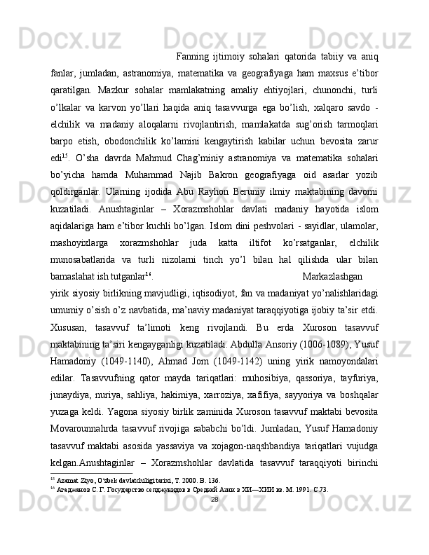 Fanning   ijtimoiy   sohalari   qatorida   tabiiy   va   aniq
fanlar,   jumladan,   astranomiya,   matematika   va   geografiyaga   ham   maxsus   e’tibor
qaratilgan.   Mazkur   sohalar   mamlakatning   amaliy   ehtiyojlari,   chunonchi,   turli
o’lkalar   va   karvon   yo’llari   haqida   aniq   tasavvurga   ega   bo’lish,   xalqaro   savdo   -
elchilik   va   madaniy   aloqalarni   rivojlantirish,   mamlakatda   sug’orish   tarmoqlari
barpo   etish,   obodonchilik   ko’lamini   kengaytirish   kabilar   uchun   bevosita   zarur
edi 15
.   O’sha   davrda   Mahmud   Chag’miniy   astranomiya   va   matematika   sohalari
bo’yicha   hamda   Muhammad   Najib   Bakron   geografiyaga   oid   asarlar   yozib
qoldirganlar.   Ularning   ijodida   Abu   Rayhon   Beruniy   ilmiy   maktabining   davomi
kuzatiladi.   Anushtaginlar   –   Xorazmshohlar   davlati   madaniy   hayotida   islom
aqidalariga ham e’tibor kuchli bo’lgan. Islom dini peshvolari - sayidlar, ulamolar,
mashoyixlarga   xorazmshohlar   juda   katta   iltifot   ko’rsatganlar,   elchilik
munosabatlarida   va   turli   nizolarni   tinch   yo’l   bilan   hal   qilishda   ular   bilan
bamaslahat ish tutganlar 16
.  Markazlashgan
yirik siyosiy birlikning mavjudligi, iqtisodiyot, fan va madaniyat yo’nalishlaridagi
umumiy o’sish o’z navbatida, ma’naviy madaniyat taraqqiyotiga ijobiy ta’sir etdi.
Xususan,   tasavvuf   ta’limoti   keng   rivojlandi.   Bu   erda   Xuroson   tasavvuf
maktabining ta’siri kengayganligi kuzatiladi. Abdulla Ansoriy (1006-1089), Yusuf
Hamadoniy   (1049-1140),   Ahmad   Jom   (1049-1142)   uning   yirik   namoyondalari
edilar.   Tasavvufning   qator   mayda   tariqatlari:   muhosibiya,   qassoriya,   tayfuriya,
junaydiya,   nuriya,   sahliya,   hakimiya,   xarroziya,   xafifiya,   sayyoriya   va   boshqalar
yuzaga  keldi. Yagona  siyosiy   birlik zaminida  Xuroson  tasavvuf   maktabi  bevosita
Movarounnahrda   tasavvuf   rivojiga   sababchi   bo’ldi.   Jumladan,   Yusuf   Hamadoniy
tasavvuf   maktabi   asosida   yassaviya   va   xojagon-naqshbandiya   tariqatlari   vujudga
kelgan.Anushtaginlar   –   Xorazmshohlar   davlatida   tasavvuf   taraqqiyoti   birinchi
15
  Azamat Ziyo, O zbek davlatchiligi tarixi, T. 2000. Bʻ . 136.
16
  Агаджанов С. Г. Государство селджукидов в Средней Азии в ХИ—ХИИ вв. М. 191.  C .73.
28 